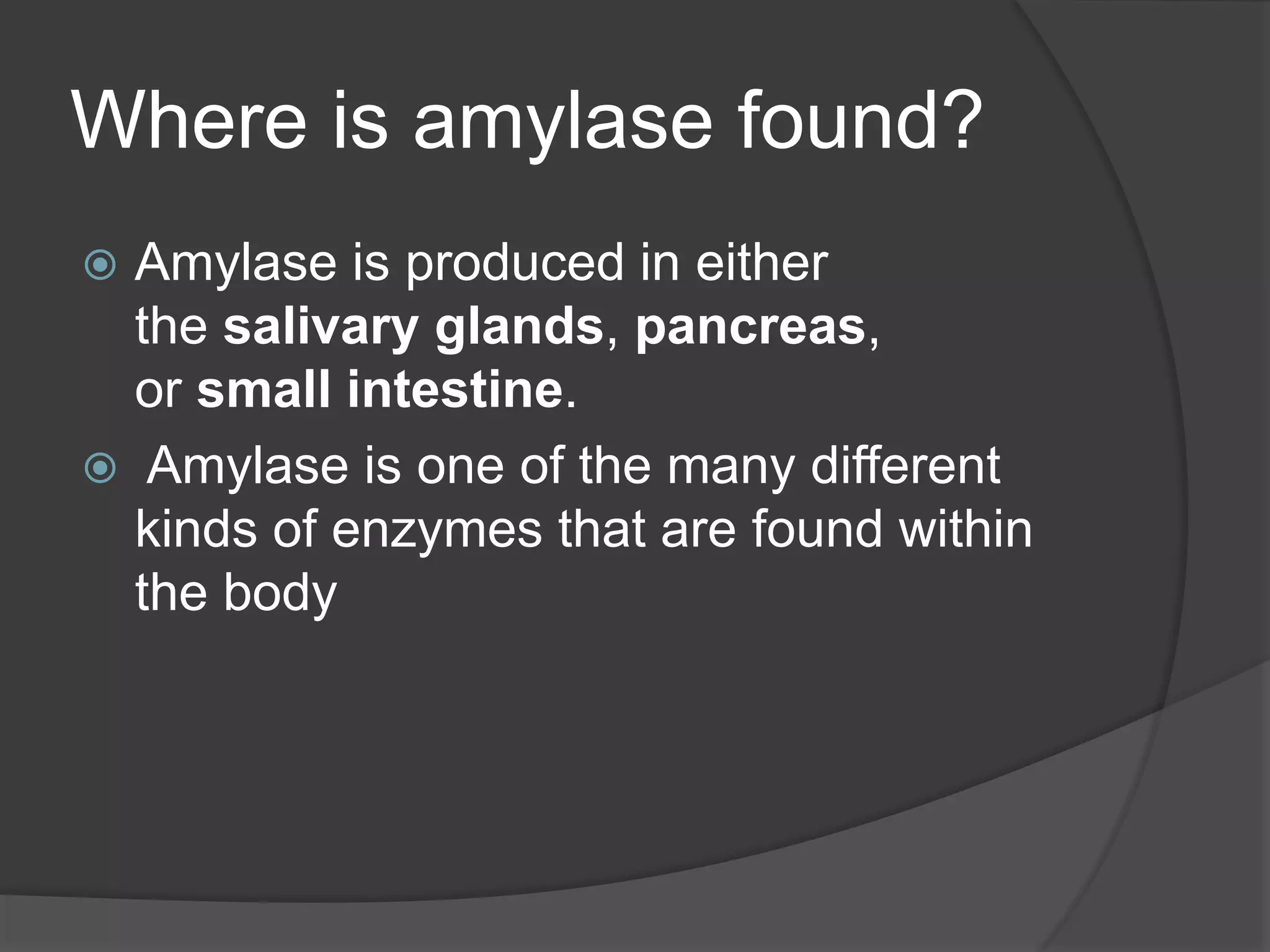 Where is amylase found?
 Amylase is produced in either
the salivary glands, pancreas,
or small intestine.
 Amylase is one of the many different
kinds of enzymes that are found within
the body
 