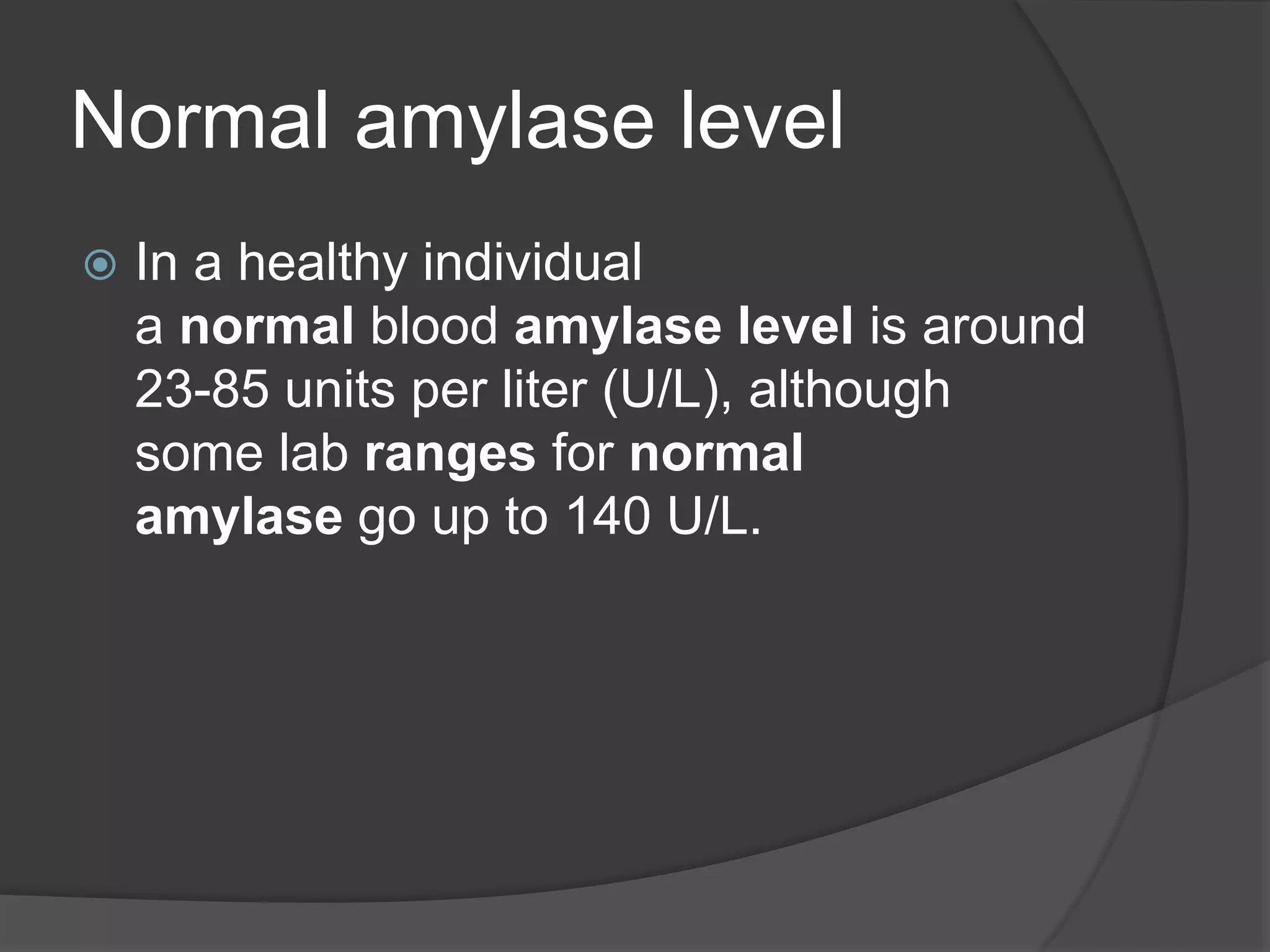 Normal amylase level
 In a healthy individual
a normal blood amylase level is around
23-85 units per liter (U/L), although
some lab ranges for normal
amylase go up to 140 U/L.
 