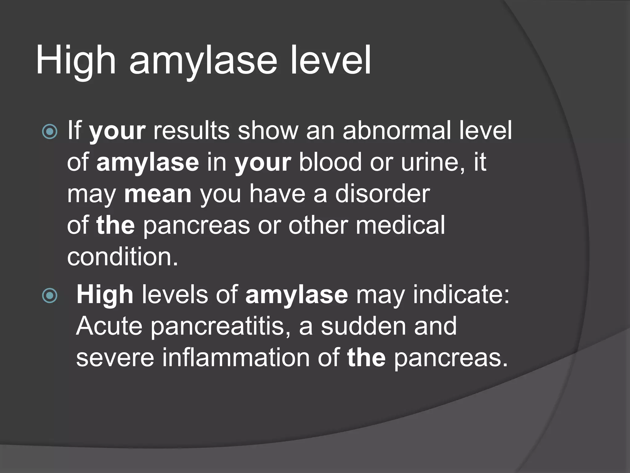 High amylase level
 If your results show an abnormal level
of amylase in your blood or urine, it
may mean you have a disorder
of the pancreas or other medical
condition.
 High levels of amylase may indicate:
Acute pancreatitis, a sudden and
severe inflammation of the pancreas.
 