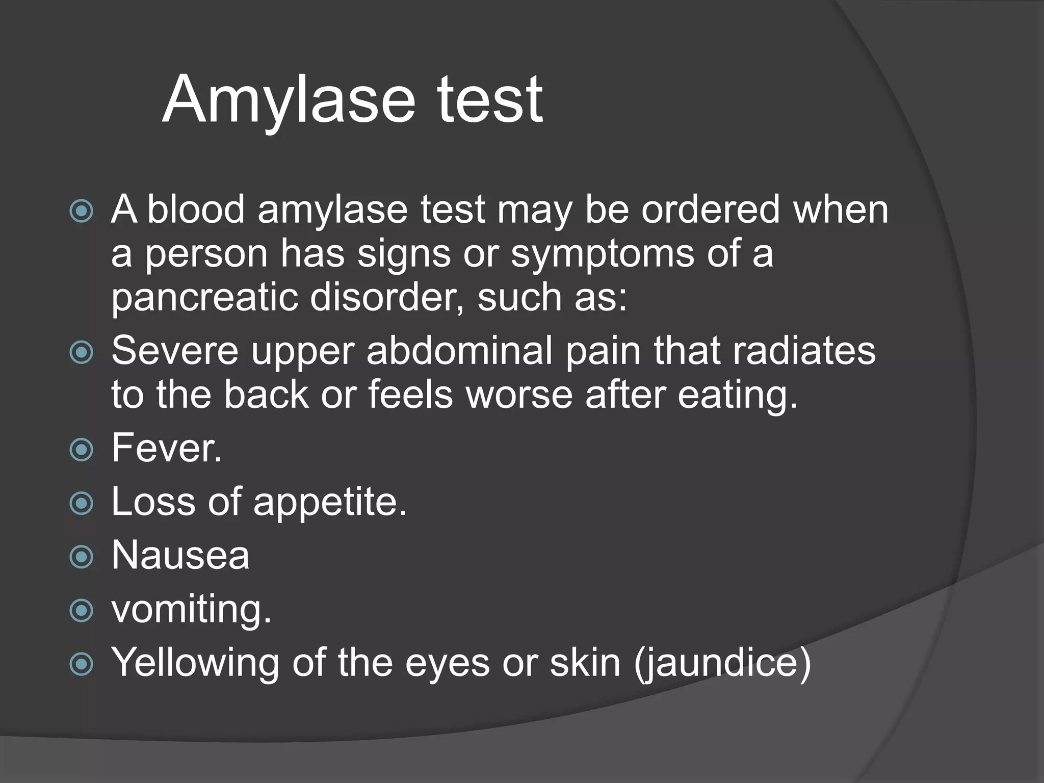 Amylase test
 A blood amylase test may be ordered when
a person has signs or symptoms of a
pancreatic disorder, such as:
 Severe upper abdominal pain that radiates
to the back or feels worse after eating.
 Fever.
 Loss of appetite.
 Nausea
 vomiting.
 Yellowing of the eyes or skin (jaundice)
 