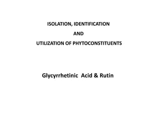 ISOLATION, IDENTIFICATION
AND
UTILIZATION OF PHYTOCONSTITUENTS
Glycyrrhetinic Acid & Rutin
 