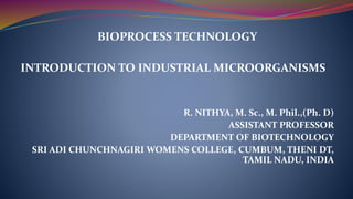 BIOPROCESS TECHNOLOGY
INTRODUCTION TO INDUSTRIAL MICROORGANISMS
R. NITHYA, M. Sc., M. Phil.,(Ph. D)
ASSISTANT PROFESSOR
DEPARTMENT OF BIOTECHNOLOGY
SRI ADI CHUNCHNAGIRI WOMENS COLLEGE, CUMBUM, THENI DT,
TAMIL NADU, INDIA
 