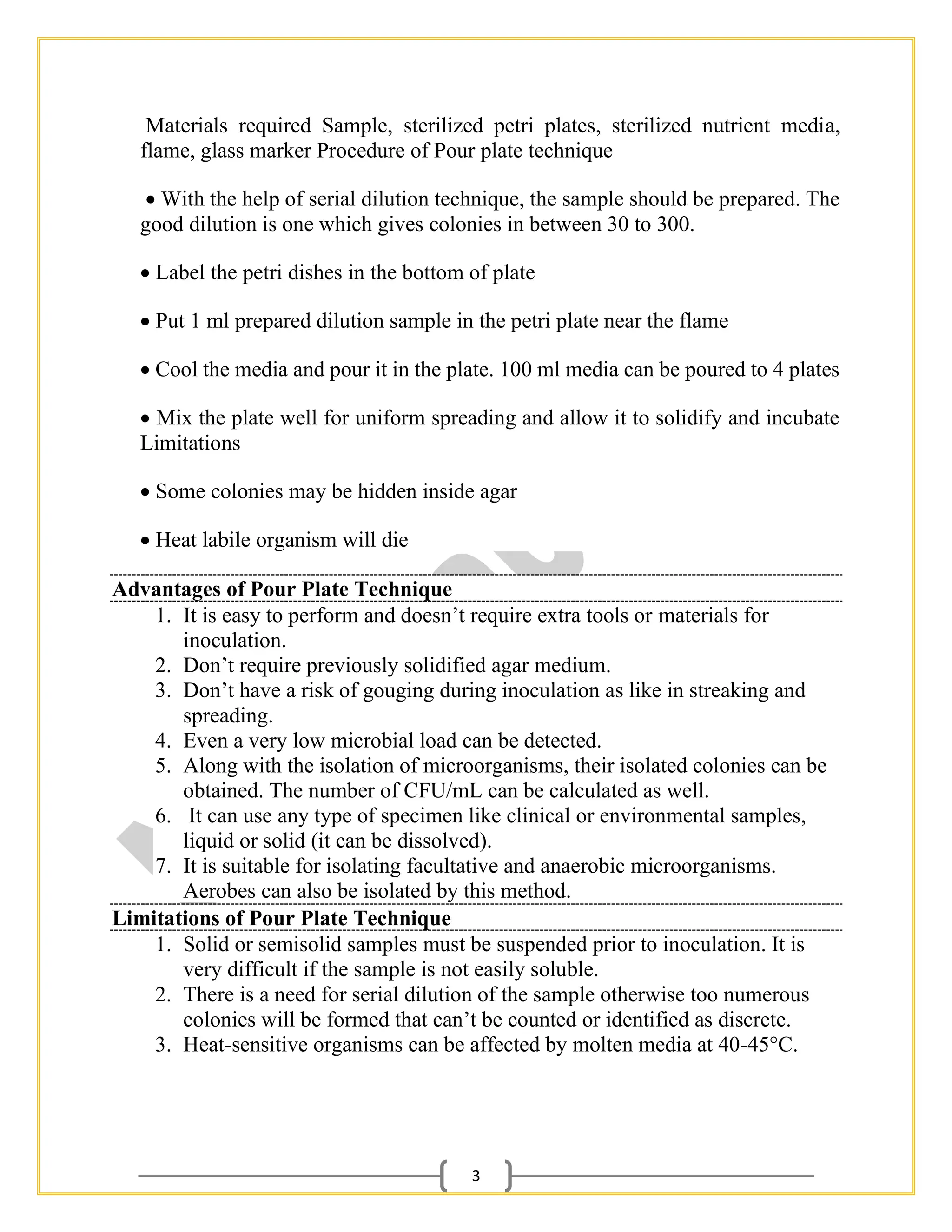 3
Materials required Sample, sterilized petri plates, sterilized nutrient media,
flame, glass marker Procedure of Pour plate technique
• With the help of serial dilution technique, the sample should be prepared. The
good dilution is one which gives colonies in between 30 to 300.
• Label the petri dishes in the bottom of plate
• Put 1 ml prepared dilution sample in the petri plate near the flame
• Cool the media and pour it in the plate. 100 ml media can be poured to 4 plates
• Mix the plate well for uniform spreading and allow it to solidify and incubate
Limitations
• Some colonies may be hidden inside agar
• Heat labile organism will die
Advantages of Pour Plate Technique
1. It is easy to perform and doesn’t require extra tools or materials for
inoculation.
2. Don’t require previously solidified agar medium.
3. Don’t have a risk of gouging during inoculation as like in streaking and
spreading.
4. Even a very low microbial load can be detected.
5. Along with the isolation of microorganisms, their isolated colonies can be
obtained. The number of CFU/mL can be calculated as well.
6. It can use any type of specimen like clinical or environmental samples,
liquid or solid (it can be dissolved).
7. It is suitable for isolating facultative and anaerobic microorganisms.
Aerobes can also be isolated by this method.
Limitations of Pour Plate Technique
1. Solid or semisolid samples must be suspended prior to inoculation. It is
very difficult if the sample is not easily soluble.
2. There is a need for serial dilution of the sample otherwise too numerous
colonies will be formed that can’t be counted or identified as discrete.
3. Heat-sensitive organisms can be affected by molten media at 40-45°C.
 