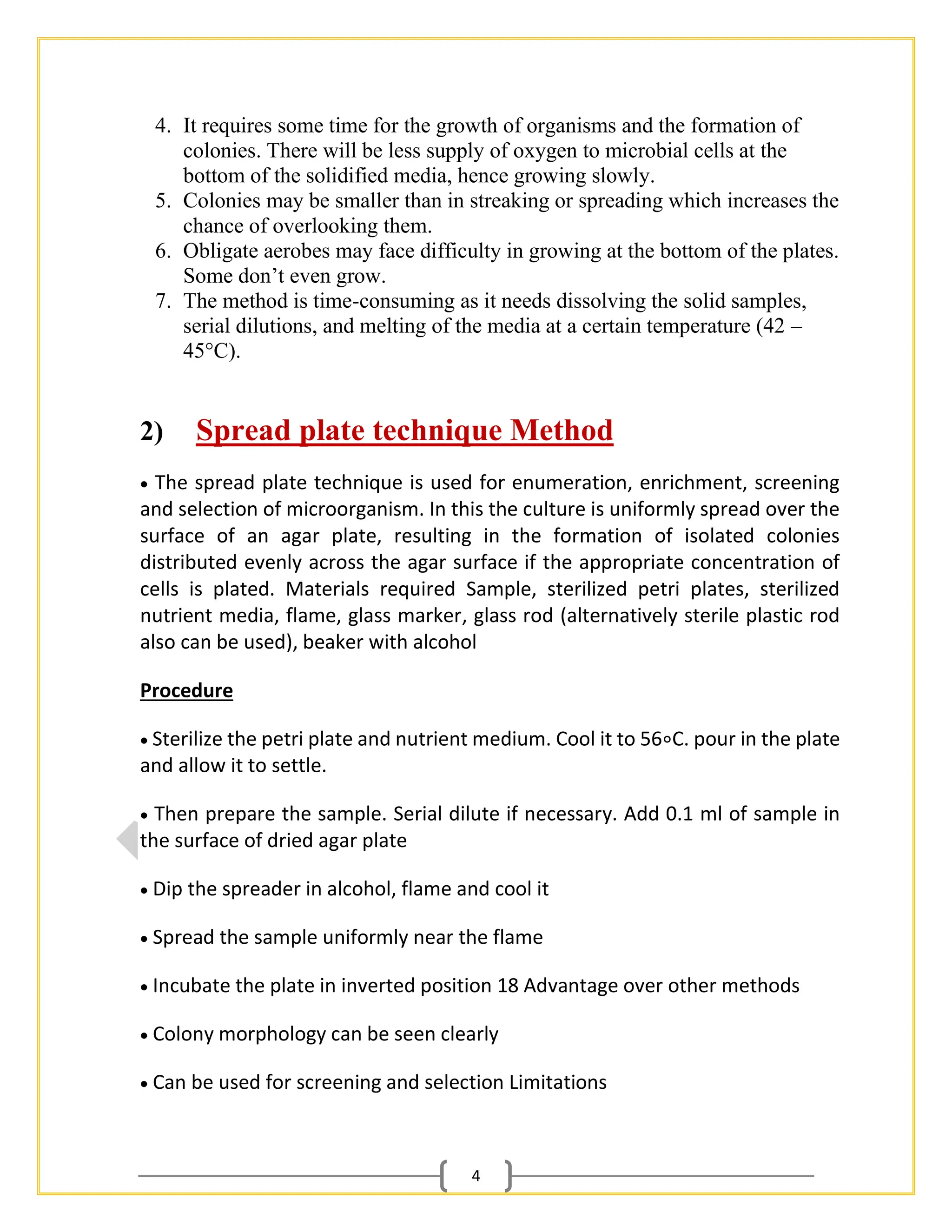 4
4. It requires some time for the growth of organisms and the formation of
colonies. There will be less supply of oxygen to microbial cells at the
bottom of the solidified media, hence growing slowly.
5. Colonies may be smaller than in streaking or spreading which increases the
chance of overlooking them.
6. Obligate aerobes may face difficulty in growing at the bottom of the plates.
Some don’t even grow.
7. The method is time-consuming as it needs dissolving the solid samples,
serial dilutions, and melting of the media at a certain temperature (42 –
45°C).
2) Spread plate technique Method
• The spread plate technique is used for enumeration, enrichment, screening
and selection of microorganism. In this the culture is uniformly spread over the
surface of an agar plate, resulting in the formation of isolated colonies
distributed evenly across the agar surface if the appropriate concentration of
cells is plated. Materials required Sample, sterilized petri plates, sterilized
nutrient media, flame, glass marker, glass rod (alternatively sterile plastic rod
also can be used), beaker with alcohol
Procedure
• Sterilize the petri plate and nutrient medium. Cool it to 56∘C. pour in the plate
and allow it to settle.
• Then prepare the sample. Serial dilute if necessary. Add 0.1 ml of sample in
the surface of dried agar plate
• Dip the spreader in alcohol, flame and cool it
• Spread the sample uniformly near the flame
• Incubate the plate in inverted position 18 Advantage over other methods
• Colony morphology can be seen clearly
• Can be used for screening and selection Limitations
 