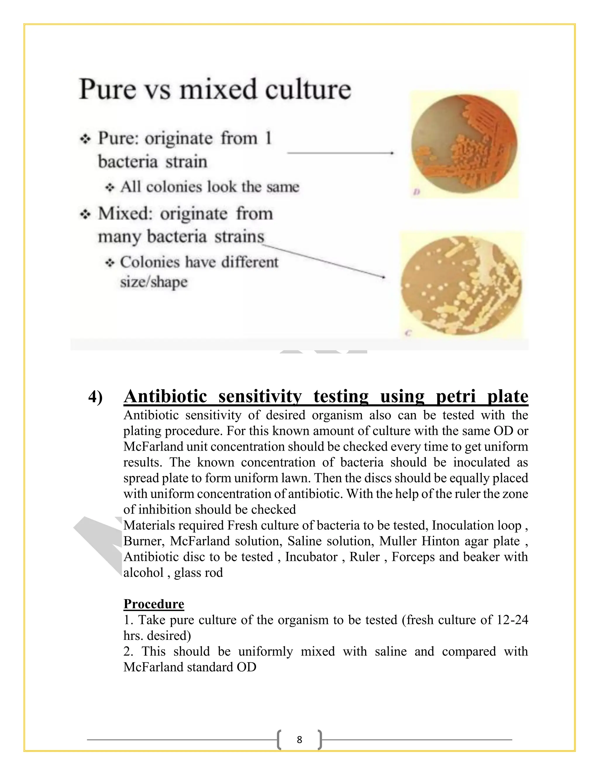 8
4) Antibiotic sensitivity testing using petri plate
Antibiotic sensitivity of desired organism also can be tested with the
plating procedure. For this known amount of culture with the same OD or
McFarland unit concentration should be checked every time to get uniform
results. The known concentration of bacteria should be inoculated as
spread plate to form uniform lawn. Then the discs should be equally placed
with uniform concentration of antibiotic. With the help of the ruler the zone
of inhibition should be checked
Materials required Fresh culture of bacteria to be tested, Inoculation loop ,
Burner, McFarland solution, Saline solution, Muller Hinton agar plate ,
Antibiotic disc to be tested , Incubator , Ruler , Forceps and beaker with
alcohol , glass rod
Procedure
1. Take pure culture of the organism to be tested (fresh culture of 12-24
hrs. desired)
2. This should be uniformly mixed with saline and compared with
McFarland standard OD
 