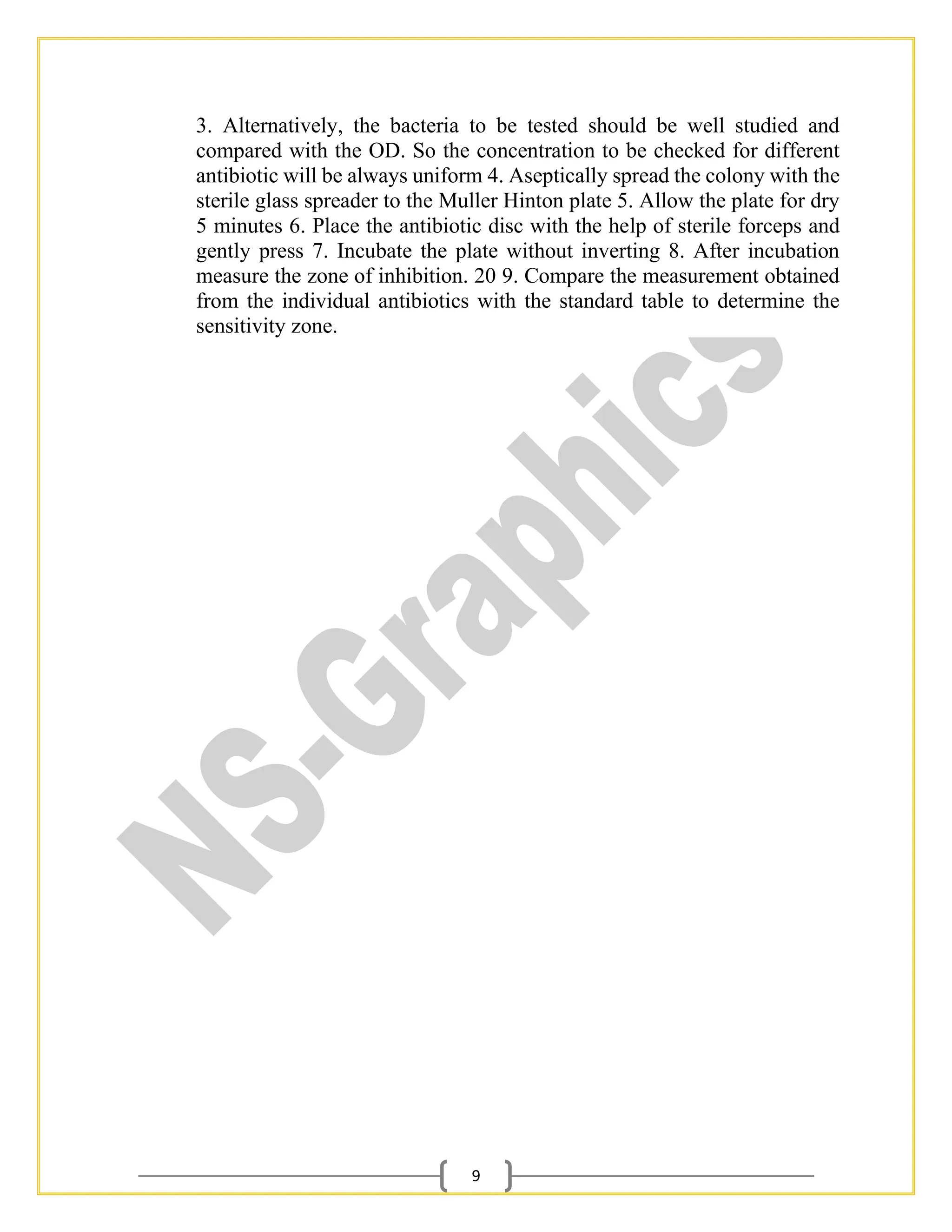 9
3. Alternatively, the bacteria to be tested should be well studied and
compared with the OD. So the concentration to be checked for different
antibiotic will be always uniform 4. Aseptically spread the colony with the
sterile glass spreader to the Muller Hinton plate 5. Allow the plate for dry
5 minutes 6. Place the antibiotic disc with the help of sterile forceps and
gently press 7. Incubate the plate without inverting 8. After incubation
measure the zone of inhibition. 20 9. Compare the measurement obtained
from the individual antibiotics with the standard table to determine the
sensitivity zone.
 