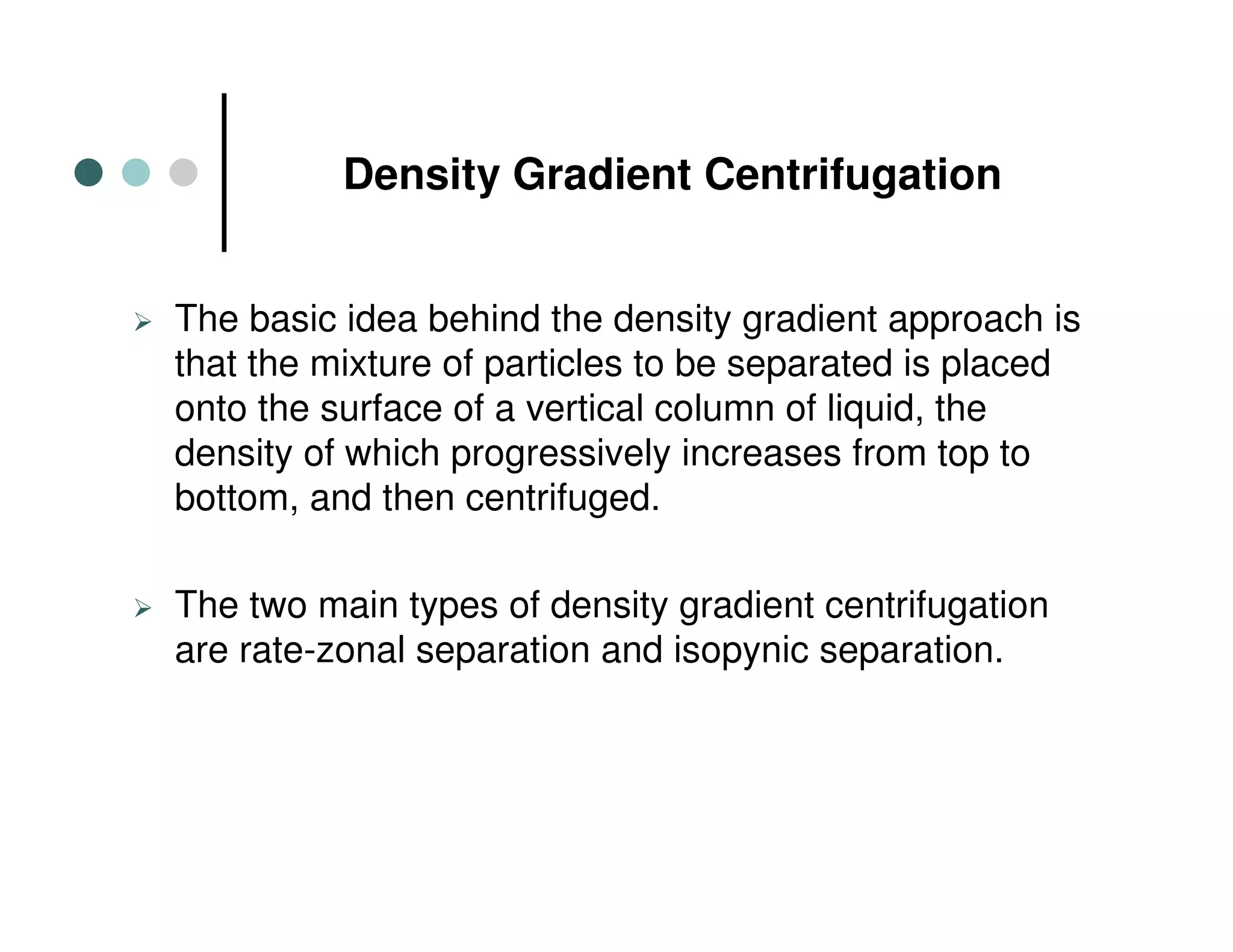 Density Gradient Centrifugation
The basic idea behind the density gradient approach is
that the mixture of particles to be separated is placed
onto the surface of a vertical column of liquid, the
density of which progressively increases from top to
bottom, and then centrifuged.
The two main types of density gradient centrifugation
are rate-zonal separation and isopynic separation.
 