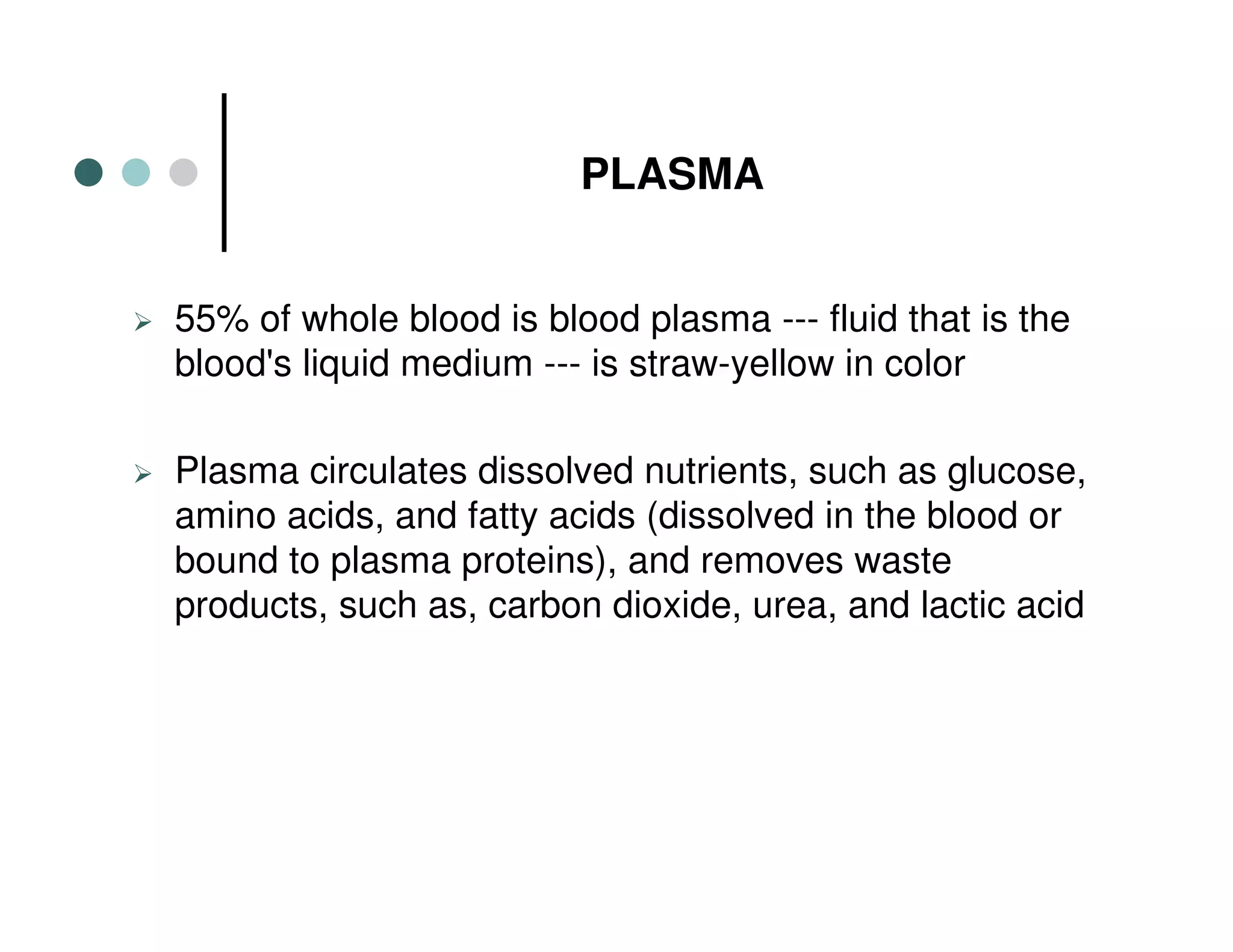 PLASMA
55% of whole blood is blood plasma --- fluid that is the
blood's liquid medium --- is straw-yellow in color
Plasma circulates dissolved nutrients, such as glucose,
amino acids, and fatty acids (dissolved in the blood or
bound to plasma proteins), and removes waste
products, such as, carbon dioxide, urea, and lactic acid
 
