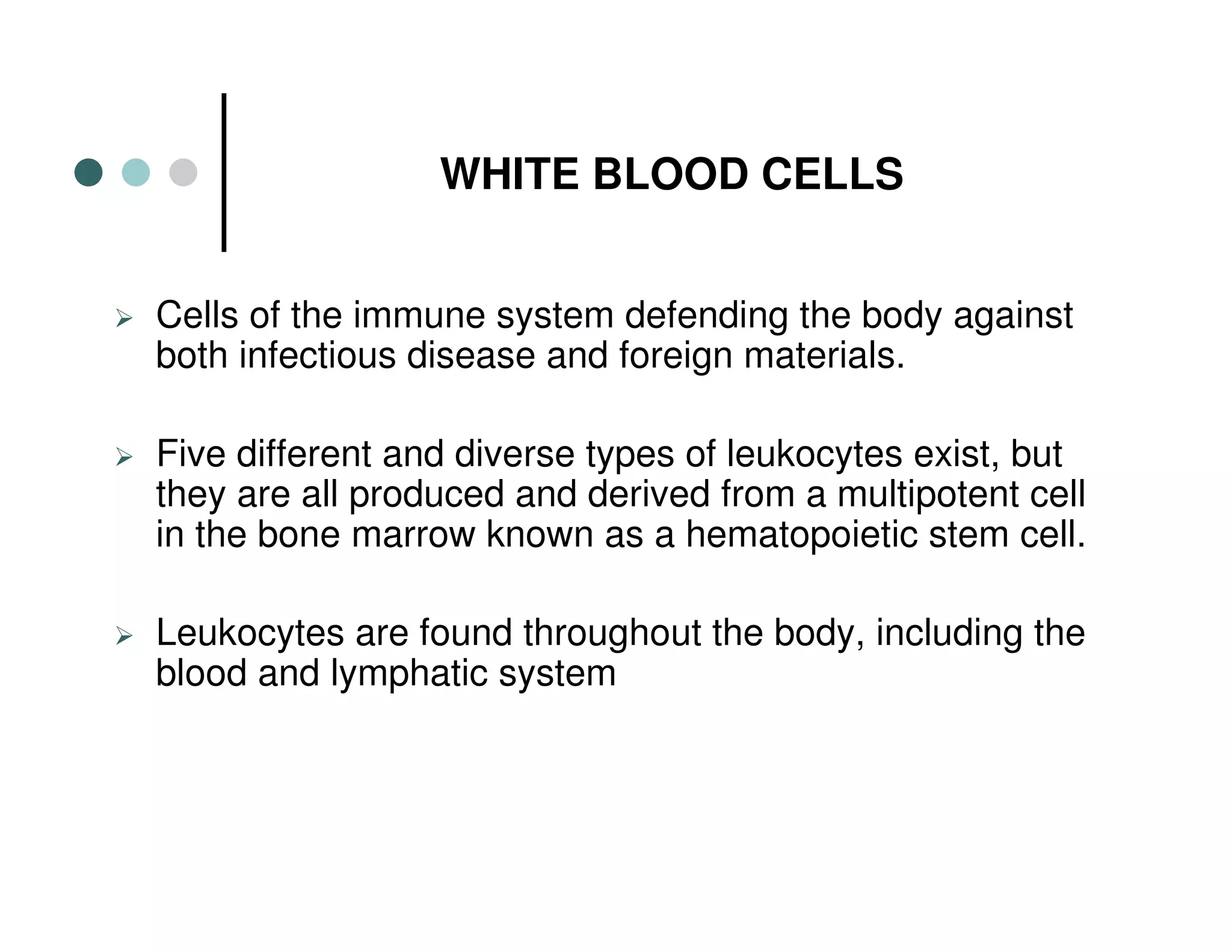 WHITE BLOOD CELLS
Cells of the immune system defending the body against
both infectious disease and foreign materials.
Five different and diverse types of leukocytes exist, but
they are all produced and derived from a multipotent cell
in the bone marrow known as a hematopoietic stem cell.
Leukocytes are found throughout the body, including the
blood and lymphatic system
 