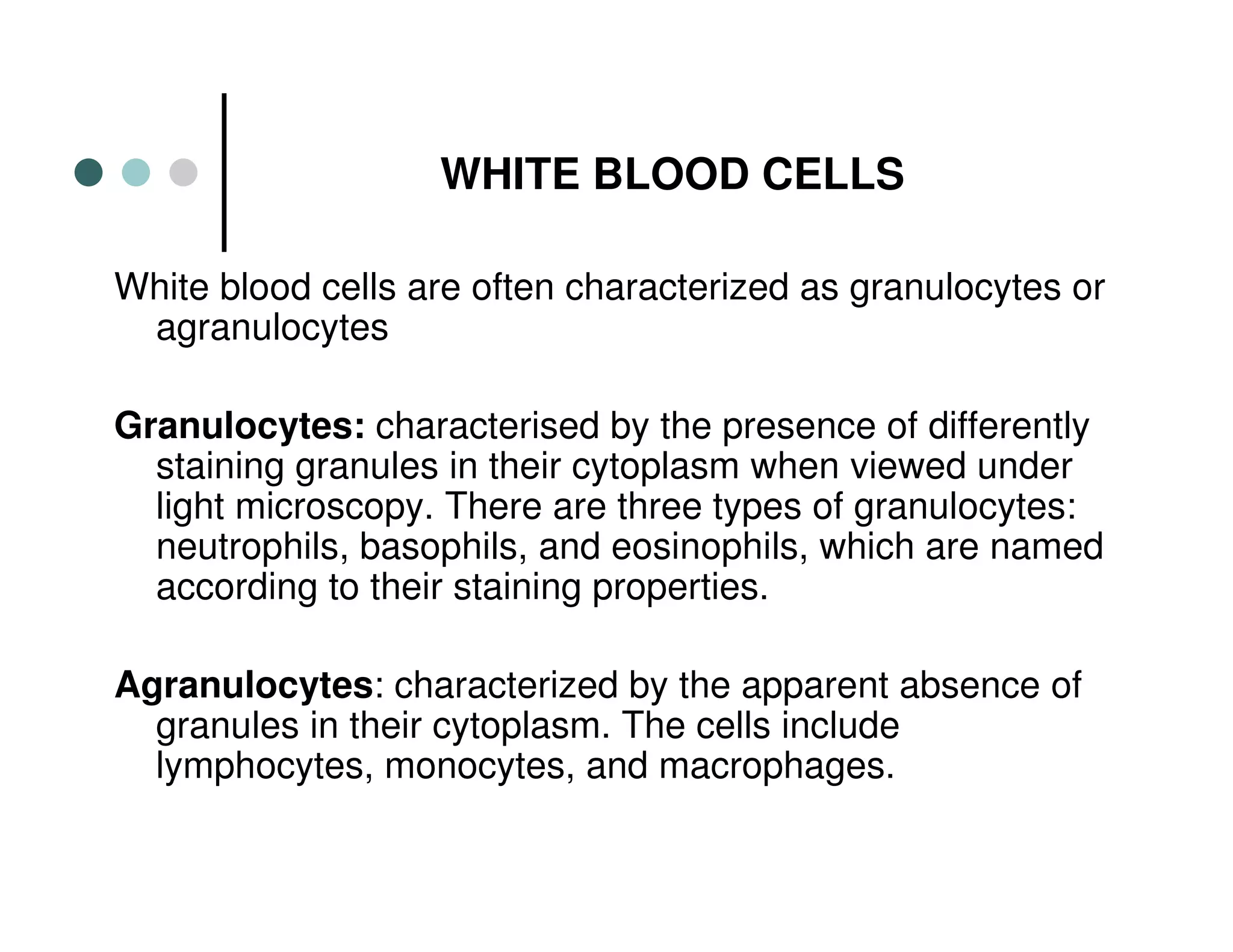 WHITE BLOOD CELLS
White blood cells are often characterized as granulocytes or
agranulocytes
Granulocytes: characterised by the presence of differently
staining granules in their cytoplasm when viewed under
light microscopy. There are three types of granulocytes:
neutrophils, basophils, and eosinophils, which are named
according to their staining properties.
Agranulocytes: characterized by the apparent absence of
granules in their cytoplasm. The cells include
lymphocytes, monocytes, and macrophages.
 