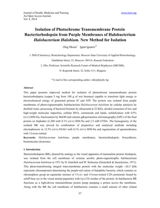 Journal of Health, Medicine and Nursing www.iiste.org 
An Open Access Journal, 
Vol. 4, 2014 
Isolation of Photochrome Transmembrane Protein 
Bacteriorhodopsin from Purple Membranes of Halobacterium 
Halobacterium Halobium. New Method for Isolation 
Oleg Mosin1 Ignat Ignatov2* 
1. PhD (Chemistry), Biotechnology Department, Moscow State University of Applied Biotechnology, 
Talalikhina Street, 33, Moscow 109316, Russian Federation 
2. DSc, Professor, Scientific Research Center of Medical Biophysics (SRCMB), 
N. Kopernik Street, 32, Sofia 1111, Bulgaria 
* E-mail of the corresponding author: mbioph@dir..bg 
Abstract 
This paper presents improved method for isolation of photochrome transmembraine protein 
bacteriorhodopsin (output 5 mg from 100 g of wet biomass) capable to transform light energy to 
electrochemical energy of generated protons H+ and АТP. The protein was isolated from purple 
membranes of photo-organotrophic halobacterium Halobacterium halobium by cellular autolysis by 
distilled water, processing of bacterial biomass by ultrasound at 22 KHz, alcohol extraction of low and 
high-weight molecular impurities, cellular RNA, carotenoids and lipids, solubilization with 0.5% 
(w/v) SDS-Na, fractionation by MeOH and column gel permeation chromatography (GPC) of the final 
protein on Sephadex G-200 with 0.1% (w/v) SDS-Na and 2.5 mM ETDA. The homogeneity of the 
isolated BR was proved by combination of preparative and analytical methods including 
elecrtophoresis in 12.5% (w/v) PAAG with 0.1% (w/v) SDS-Na and regeneration of apomembranes 
with 13-trans-retinal. 
Keywords: Halobacterium halobium, purple membranes, bacteriorhodopsin, biosynthesis, 
biomolecular electronics 
1. Introduction 
Bacteriorhodopsin (BR), denoted by analogy to the visual apparatus of mammalian protein rhodopsin, 
was isolated from the cell membrane of extreme aerobic photo-organotrophic halobacterium 
Halobacterium halobium in 1971 by D. Osterhelt and W. Stohenius (Oesterhelt & Stoeckenius, 1971). 
This photo-transforming integral trans-membrane protein with the molecular weight 26.5 kDa 
represents chromoprotein determining the purple-red culour of halophilic bacteria, which contains as 
chromophore group an equimolar mixture of 13-cis- and 13-trans-retinol C20 carotenoid, bound by 
schiff base (as in the visual animal pigments) with Lys-216 residue of the protein. In halobacteria BR 
functions as a light-driven transmembrane proton pump pumping a proton accros the membrane. 
Along with the BR the cell membrane of halobacteria contains a small amount of other related 
57 
 