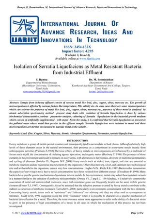 Ramya .R, Boominathan .M, International Journal of Advance Research, Ideas and Innovations in Technology.
© 2017, www.IJARIIT.com All Rights Reserved Page | 1272
ISSN: 2454-132X
Impact factor: 4.295
(Volume 3, Issue 6)
Available online at www.ijariit.com
Isolation of Serratia Liquefaciens as Metal Resistant Bacteria
from Industrial Effluent
R. Ramya
Department of Biotechnology
Bharathiyar University, Coimbatore,
Tamil Nadu
ramyamarimuthu2010@gmail.com
Dr. M. Boominathan
Department of Botany
Kunthavai Nachiyar Government Arts College, Tanjore,
Tamil Nadu
boomi_26@yahoo.com
Abstract: Sample from industry effluent consist of various metal like lead, zinc, copper, silver, mercury etc. The growth of
microorganisms is affected by various factors like temperature, PH, salinity etc. In some cases there are some microorganisms
which can tolerate the presence of metal like lead, zinc, copper, silver, mercury etc., presence of these metal is analysed by
atomic adsorption spectrometry method ,present study deals with isolation of Serratia liquefaciens is done by various
biochemical characteristics ,various parameter analysis, culturing of Serratia liquefaciens in the bacterial growth medium
which consist of artificially supplemented with metal .From the study, it is confirmed that Serratia liquefaciens is present in
the polluted water where metal dust persists in the effluent sample. Serratia liquefaciens were resistant to metal and these
microorganisms are further encouraged to degrade metal in the sample.
Keywords: Lead, Zinc, Copper, Silver, Mercury, Atomic Adsorption Spectrometry, Parameter, serratia liquefaciens.
INTRODUCTION
Heavy metals are a group of metals persist in nature and consequently tend to accumulate in food chains. Although relatively high
levels of these elements occur in the natural environment, their presence as a contaminant in ecosystems results mainly from
anthropogenic activities (Vaituzis Z,1985).The toxic effects of heavy metals on microorganisms are influenced by a multitude of
factors such as pH, the concentration of chelating agents, speciation, and organic matter (Duxbury T, 1986).The presence of those
elements in the environment can result in impacts on ecosystems, with alterations in the biomass, diversity of microbial communities
and cycling of elements (Sobolev D., Begonia M.F.,2008).Heavy metals such as nickel, iron, copper, and zinc are essential to
metabolic reactions and are required as trace elements by the organisms. Others like mercury, silver, and cadmium have no biological
role and are harmful to the organisms, even at very low concentrations (Hughes M.N., Poole R.K.,1989).Bacteria that demonstrate
the capacity of surviving in toxic heavy metals concentrations have been isolated from different sources (Choudhury P, 1998).Many
bacteria have specific genetic mechanisms of resistance to toxic metals. In the environment, metals may select these resistant variants
in a manner similar to the selection of antibiotic resistant strains (Owusu V.I., Tang J.C. 1984).Indeed, it is relatively common the
association of metal and antimicrobial resistance, since both resistance genes are frequently located on the same mobile genetic
elements (Foster T.J, 1987). Consequently, it can be assumed that the selective pressure exerted by heavy metals contribute to the
indirect co-selection of antibiotic resistance (Gerischer U,2008) particularly in environments contaminated with the two elements.
Concerning heavy metals, terms such as “resistance” and “tolerance” are arbitrary and they are often used as synonymous in
literature. Gadd G.M., 1992 suggested using the term "resistance" when it is possible to characterize a specific mechanism of
bacterial detoxification for a metal. Therefore, the term tolerance seems more appropriate to refer to the ability of a bacterial strain
to grow in the presence of high concentrations of a metal, in all cases in which the mechanism of this process has not been
investigated.
 