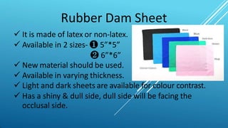Rubber Dam Sheet
 It is made of latex or non-latex.
 Available in 2 sizes- ❶ 5”*5”
❷ 6”*6”
 New material should be used.
 Available in varying thickness.
 Light and dark sheets are available for colour contrast.
 Has a shiny & dull side, dull side will be facing the
occlusal side.
 