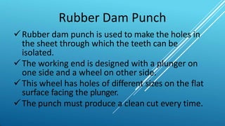 Rubber Dam Punch
Rubber dam punch is used to make the holes in
the sheet through which the teeth can be
isolated.
The working end is designed with a plunger on
one side and a wheel on other side.
This wheel has holes of different sizes on the flat
surface facing the plunger.
The punch must produce a clean cut every time.
 