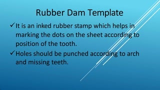 Rubber Dam Template
It is an inked rubber stamp which helps in
marking the dots on the sheet according to
position of the tooth.
Holes should be punched according to arch
and missing teeth.
 