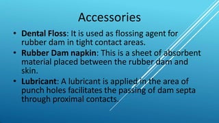 Accessories
• Dental Floss: It is used as flossing agent for
rubber dam in tight contact areas.
• Rubber Dam napkin: This is a sheet of absorbent
material placed between the rubber dam and
skin.
• Lubricant: A lubricant is applied in the area of
punch holes facilitates the passing of dam septa
through proximal contacts.
 