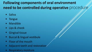 Following components of oral environment
need to be controlled during operative procedure









Saliva
Tongue
Mandible
Lips & cheek
Gingival tissue
Buccal & lingual vestibule
Floor of the mouth
Adjacent teeth and restoration
Respiratory moisture
 