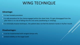 WING TECHNIQUE
Advantage:
⯈ It is two handed procedure
⯈ It is safe procedure for the clamp engaged within the sheet hole; if it gets disengaged from the
plier there is no risk of falling into the oral cavity (swallowing or inhaling)
⯈ It is minimally invasive technique ; the patient does not feel the dentist’s hands in his/her mouth
Disadvantages:
⯈ It can be implemented with winged clamps only
⯈ Limited visibility on the target tooth
 