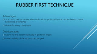 RUBBER FIRST TECHNIQUE
Advantages:
⯈ It is a clamp safe procedure when oral cavity is protected by the rubber sheet(no risk of
swallowing or inhaling)
⯈ Suitable for every clamp type
Disadvantages:
⯈ Invasive for the patient especially in posterior region
⯈ Limited visibility of the tooth to be clamped
 