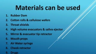 Materials can be used
1. Rubber Dam
2. Cotton rolls & cellulose wafers
3. Throat shields
4. High volume evacuators & saliva ejector
5. Mirror & evacuator tip retractor
6. Mouth props
7. Air Water syringe
8. Cheek retractor
9. Drugs
 