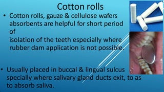 Cotton rolls
• Cotton rolls, gauze & cellulose wafers
absorbents are helpful for short period
of
isolation of the teeth especially where
rubber dam application is not possible.
• Usually placed in buccal & lingual sulcus
specially where salivary gland ducts exit, to as
to absorb saliva.
 