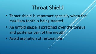 Throat Shield
• Throat shield is important specially when the
maxillary tooth is being treated.
• An unfold gauze is stretched over the tongue
and posterior part of the mouth.
• Avoid aspiration of restorations.
 