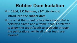 Rubber Dam Isolation
In 1864, S.C.Barnum, a NY city dentist
introduced the rubber dam.
It is a flat thin sheet of latex/non-latex that is
held by a clamp and a frame, that is preferred
to allow the tooth/teeth to protrude through
the perforations, while all other teeth are
covered.
 