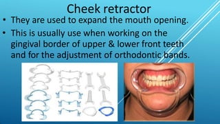 Cheek retractor
• They are used to expand the mouth opening.
• This is usually use when working on the
gingival border of upper & lower front teeth
and for the adjustment of orthodontic bands.
 