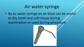 Air water syringe
• By air water syringe an air blast can be useful
to dry tooth and soft tissue during
examination or used during procedure.
 
