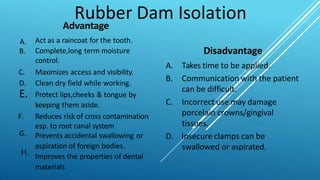 Rubber Dam Isolation
A.
B.
G.
Advantage
Act as a raincoat for the tooth.
Complete,long term moisture
control.
C. Maximizes access and visibility.
D. Clean dry field while working.
E. Protect lips,cheeks & tongue by
keeping them aside.
F. Reduces risk of cross contamination
esp. to root canal system
Prevents accidental swallowing or
aspiration of foreign bodies.
Improves the properties of dental
materials
Disadvantage
A. Takes time to be applied.
B. Communication with the patient
can be difficult.
C. Incorrect use may damage
porcelain crowns/gingival
tissues.
D. Insecure clamps can be
swallowed or aspirated.
H.
 