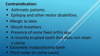 Contraindication:
 Asthmatic patients.
 Epilepsy and other motor disabilities.
 Allergic to latex
 Mouth breathers
 Presence of some fixed ortho app.
 A recently erupted tooth that does not retain
a clamp
 Extremely malpositioned teeth
 Third molar (in some cases)
 