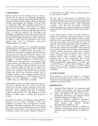 IJRET: International Journal of Research in Engineering and Technology eISSN: 2319-1163 | pISSN: 2321-7308
_______________________________________________________________________________________
Volume: 03 Issue: 06 | Jun-2014, Available @ http://www.ijret.org 95
5. DISCUSSION
Alkaline protease has been obtained from the seeds of
Cucumis melo var agrestis in an apparently homogeneous
form. The enzyme has been isolated and purified, following
ammonium sulfate (60%) fractionation, DEAE- Cellulose ion
exchange chromatography and Sephadex G-100 gel filtrati
on. Ammonium sulfate (60%) saturation removed 61% of
unwanted proteins and gave a yield of 44% of the enzyme.
The enzyme in this fraction was adsorbed on to DEAE
cellulose column and was eluted at 0.2M NaCl concentration
where 31% yield was achieved. The final step in the
purification on sephadex G-100 provided a yield of 29% with
3.03 fold purification of the enzyme. The steps involved for
the purification of alkaline protease from seeds of wild melon
are similar to those used for purification of the serine
protease from seeds of Holarrhena antidysentrica
(Hidayatullah khan et al., 2008).
Alkaline protease isolated by the purification procedure
described appears to be homogenous by PAGE, SDS-PAGE
and gel filtration on sephadex G-200. The presence of a
single band on the gels also suggested that the preparation
was pure and free from any isoenzymic forms. It was
reported that serine protease from sarcocarp of snakegourd ,
sarcocarp of yellow snakegourd and coconut endosperm (
Tominaga et al.,1986; Uchikoba et al.,1990 ;Usha et
al.,2009) occur in isoenzymic forms. The molecular weight
of serine protease was determined to be 54 kDa by SDS-
PAGE and on sephadex G-200 gel filtration, the enzyme
gave a molecular weight 54.4 kDa and was found to be
similar to that of isolated from sarcocarp of Trichosanthes
cucumeroides, sarcocarp of Trichosanthes kirlowii, sarcocarp
of honey dew melon, fruit of Maclura pomifera, latex of
Cryptolepis buchanani, latex of Wrightia tinctoria, latex of
Euphorbia milii (Tominaga et al.,1986; Uchikoba et al.,1990;
Kaneda et al.,1993; Rudenskaya et al.,1995; Pandey et
al.,2006; Tomar et al.,2008; Yadav et al.,2008).
Purified alkaline protease was stable in the range of pH 7.0-
11.0 with an optimum pH of 9.0 similar to the enzyme
isolated from Cucurbita ficifolia, sarcocarp of honey dew
melon plant, leaves of common beans, latex of Cryptolepis
buchanani, coconut endosperm and latex of Euphorbia
neriifolia (Emilia curotto et al., 1989; Kaneda et al.,1993;
Pandey et al.,2006; Usha et al.,2009; Ravi Prakash et
al.,2011).
The enzyme was stable in the temperature range of 40-600
C.
However it lost its activity completely at 900
C when
incubated for a period of 30 min possibly due to thermal
denaturation. The optimal temperature, 400
C of the enzyme
was similar to the enzymes reported from seeds of soybean,
sprouts of Pleioblast hindsii, roots of Ipomea batatus, seeds
of Nelumbo nucifera and coconut endosperm (Shimpei et
al.,1994; Arima et al., 2000c; Tzeng et al.,2004; Ahamad et
al.,2007; Usha et al.,2009).
The Km value of serine protease as determined from
Lineweaver-Burk plot was found to be 2.5mg/ml using casein
as substrate. Many of serine proteases from germinated seeds
of barley, seeds of Nelumbo nucifera , latex of Euphorbia
neriifolia , with their Km 2.6×102
mM, 2.8×104
mM,
1.39±8mM respectively are deduced using casein as substrate
(Debora and Jones ,2002; Ahmad et al.,2007; Ravi Prakash et
al.,2011).
Of the metals tested, no metal was either effective or
ineffective in enhancing or decreasing the activity of serine
protease. On most of the serine proteases metals are quite
ineffective. The enzyme had lost 50% of activity with 5mM
Urea and 60% activity with 5mM SDS for 30 min of
incubation, while β-mercaptoethanol and EDTA exhibited no
effect on the enzyme activity. Complete inhibition was
observed when treated with 5mM PMSF. Serine proteases
from Cucurbita ficifolia, seeds of soybean, germinated seeds
of barley, common bean leaves, storage roots of Ipomea
batatus, latex of Cryptolepis buchanani, seeds of Cucumis
trigonus roxburghi, latex of Ipomea carnea, seeds of
Nelumbo nucifera, seeds of Solanum dubium , coconut
endosperm, latex of Ficus benghalensis, latex of Ficus
religiosa (Emilia curotto et al., 1989; Shimpei et al.,1994;
Debora Fontanini,2002; Tatjana popovic et al.,2002; Tzeng
et al.,2004; Pandey et al.,2006; Mufti-Asifullah et al.,2006;
Ashok kumar et al.,2007; Ahamad et al.,2007; Bassem
jaoudia et al.,2008; Usha et al.,2009) also showed inhibition
with PMSF.
6. CONCLUSIONS
Serine protease of Cucumis melo seeds is a monomeric
protein with a molecular weight 54 kDa, active at pH9.0,
temperature 400
C preferentially using casein as substrate and
significantly inhibited by PMSF.
REFERENCES
[1] Ahmad M., Khan S.,Khan H., A low molecular weight
of alkaline serine protease from seeds of Nelumbo
nucifera, J.Chem.Society.Pak.,29, 2 (2007) 155-160.
[2] Antao, C.M., Malcata F.X., Plant serine proteases:
Biochemical Physiological and molecular features.
Plant Physiol.Biochem., 43(2005) 637-650.
[3] .Arima K., Yonezawa H., Uchikoba T., Shimada M.,
Kaneda M., Cleavage specificity of cucumisin, a
serine protease, with synthetic substrates,
Phytochemistry 54 (2000a) 451–454
[4] Arima K., Yonezawa H., Uchikoba T., Shimada M.,
Kaneda M., Cucumisin-like protease from the latex of
Euphorbia supina, Phytochemistry 53 (2000b) 639–
644
 