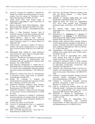 IJRET: International Journal of Research in Engineering and Technology eISSN: 2319-1163 | pISSN: 2321-7308
_______________________________________________________________________________________
Volume: 03 Issue: 06 | Jun-2014, Available @ http://www.ijret.org 96
[5] Arima K., Yonezawa H., Uchikoba T., Shimada M.,
Kaneda M., Isolation and characterization of a serine
protease from the sprouts of Pleioblastus hindsii
Nakai, Phytochemistry 54 (2000c) 559–565.
[6] Ashok Kumar Patel, Vijay Kumar Singh, &
Medicherla V. Jagannadham J. Agric. Food Chem. 55
(2007) 5809-5818.
[7] Bassem Jaouadia, Semia Ellouz-Chaabouni , Moez
Rhimi, Samir Bejar, Biochimie 90 (2008) 1291-1305.
[8] Blum H.,Beier H., GrossH., J Electrophoresis(1987)
93.
[9] Boller, T., Plant Proteolytic Enzymes: Role of
proteolytic enzymes in interaction of plants with other
organisms, vol.1.CRC Press, FL,(1986) pp 67-96.
[10] Debora Fontanini ., Berne L. Jone . SEP-1—a
subtilisin-like serine endopeptidase from germinated
seeds of Hordeum vulgare L. cv, Morex, Planta 215
(2002) 885–893.
[11] Emilia Curotto ., Gonzalez G., Reilly S. O, Tapia G.,
Isolation and partial characterization of a protease
from Cucurbita ficifolia, FEBS Lett. 243 (1989) 363–
365.
[12] Hidayatullah Khan, Subhan M., Sultan Mehmood,
Faran Durrani M., Saira Abbas & Sanaullah Khan,
Biotechnology 7 (1) 94-99, 2008.
[13] Heussen C., Dowdle E.B., Electrophorectic analysis of
plasminogen activators in polyacrylamide gels
containing SDS and copolymerized substrates.Anal.
Biochem., 102, (1980) 196-202.
[14] Jinka Rajeswari, Ramakrishna V., Sridhar Rao K.,
Ramakrishna Rao P., Purification and characterization
of a vaculor serine endopeptidase induced by glucose
starvation in maize roots, Biochem. J. 320 (1996) 283-
292.
[15] Kakade M. l, Simons N.R, leiner I.E., Determination
of proteolytic activity using casein as substrates.
Analyt.Biochem 33(1969) 225.
[16] Kaneda M., Tominaga N., Isolation and
characterization of a protease from sarcocarp of melon
fruit, J. Biochem. 78 (1975) 1287–1296.
[17] Kaneda M., UchikobaT., NiidomeT., SataI., Protease-
D from the sarcocarp of honeydew melon fruit,
Phytochemistry 33 (1993) 1005–1008.
[18] Kaneda M., Uchikoba T., Protease from the sarcocarp
of Tricosanthes bracteata, Phytochemistry 35 (1994)
583–586.
[19] Kaneda M., Yonezawa H., Uchikoba T., Purification
and some properties of a protease from the sarcocarp
of musk melon fruit, Biosci. Biotechnol. Biochem. 61
(1997) 2100–2102.
[20] Lammli, UK, Nature, 227,(1970) 680.
[21] Lowry O. H. Rosebrogh M.J, Farr A. L, randall R.J,
protein measurement with folin reagent
J.Biol.Chem.,193 (1951) 265-275.
[22] Mufti Asif-Ullah, Key-Sun Kim , Yeon Gyu Yu.,
Phytochemistry 67 (2006) 870–875.
[23] Nina Terp , Karl Kristian Thomsen, Svendsen, Anne
Davr and David. Simpson ., J. Plant Physiol
156,(2000) : 468-476.
[24] Padmakar B., Pagadala Madhavilatha and Vadde
Ramakrishna., Biotech4(4),(2005): 365-369.
[25] Pandey M., Dubey T.K., Yadav S.C., Jagganadham
M.V, Novel serine protease from Cryptolepis
buchanani,J.Agric. Food Chem., 54 26 (2006) 10141-
50.
[26] Ravi Prakash Yadav, Ashok Kumar Patel,
Jagannadham M.V., Process Biochemistry 46 (2011)
1654–1662.
[27] Rudenskaya G. N., . Bogdanova E. A, . Revina L. P,
Golovkin B. N. & Stepanov V. M., Macluralisin-a
serine protease from fruits of Maclura pomifera (Raf.)
Schenid, Planta 196 (1995)174-179.
[28] Shimpei morita, Masami Fukase, Kumiko Hoshino,
Yoichi Fukuda, Masami Yamaguchi, Yuehi Morita. A
protease in Soybean seeds that act specifically on the
native αsubunit of βConglycinin, Plant cell Physiol.,
35, 7 (1994) 1049-1056.
[29] TatjanaPopovic, Vida Puizdar, JozeBrazin. A novel
subtilase from common Bean leaves. FEBS Letters.,
530 (2002) 163-168.
[30] Tomar R., Kumar R, Jagannadham M.V., Stable
serine protease from latex of Wrightia tinctoria
J.Agric.Food Chem. 27,4 (2008) 1479-87.
[31] Tominaga N., Kaneda M., Sobue A., EidaS., Isolation
and characterizationof proteinases from the sarcocarp
of snake-gourd Trichosanthes cucumeroides fruit,
J.Biochem. 99 (1986) 569–577.
[32] Tzeng-Err Chen, Dong-Jiann Huang, Yaw-Huei Lin.
Isolation and characterization of a serine protease
roots of sweet potato. Plant Science, 166 (2004) 1019-
1026.
[33] Uchikoba T, HoritaH., KanedaM., Proteases from the
sarcocarp ofyellow snake-gourd Trichosanthes
kirlowii,Phytochemistry 29 (1990) 1879–1881
[34] Uchikoba T., YonezawaH., KanedaM., Cleavage
specificity ofcucumisin, A plant serine protease, J.
Biochem. 117 (1995) 1126–1130.
[35] Usha R., Leelamma M. Panicker ,Samir roy and
Chabinath mandal . Purification and characterization
of a serine protease(CESP) from mature coconut
endosperm. BMC Reseach Notes, 2009, 2:81
[36] Vidyavathi U., Shivaraj B., PattabiramanT. N.
Proteases in germinating finger millet, J.Biosci., 5,
3,(1983) 219–224.
[37] Yadav S.C., Pande M., Jagannadham M.V.,
Purification, Biochemical and functional
characterization of Milin from latex of Euphorbia
milii.phytochemistry, 64, 14 (2008) 1414-26.
 