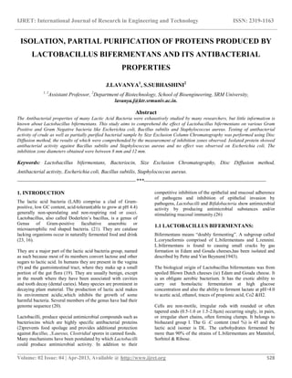 IJRET: International Journal of Research in Engineering and Technology ISSN: 2319-1163
__________________________________________________________________________________________
Volume: 02 Issue: 04 | Apr-2013, Available @ http://www.ijret.org 528
ISOLATION, PARTIAL PURIFICATION OF PROTEINS PRODUCED BY
LACTOBACILLUS BIFERMENTANS AND ITS ANTIBACTERIAL
PROPERTIES
J.LAVANYA1
, S.SUBHASHINI2
1, 2
Assistant Professor, 2
Department of Biotechnology, School of Bioengineering, SRM University,
lavanya.j@ktr.srmuniv.ac.in.
Abstract
The Antibacterial properties of many Lactic Acid Bacteria were exhaustively studied by many researchers, but little information is
known about Lactobacillus bifermentans. This study aims to comprehend the effect of Lactobacillus bifermentans on various Gram
Positive and Gram Negative bacteria like Escherichia coli, Bacillus subtilis and Staphylococcus aureus. Testing of antibacterial
activity of crude as well as partially purified bacterial sample by Size Exclusion Column Chromatography was performed using Disc
Diffusion method, the results of which were comprehended by the measurement of inhibition zones observed. Isolated protein showed
antibacterial activity against Bacillus subtilis and Staphylococcus aureus and no effect was observed on Escherichia coli. The
inhibition zone diameters obtained were between 8 mm and 12 mm.
Keywords: Lactobacillus bifermentans, Bacteriocin, Size Exclusion Chromatography, Disc Diffusion method,
Antibacterial activity, Escherichia coli, Bacillus subtilis, Staphylococcus aureus.
--------------------------------------------------------------------***----------------------------------------------------------------------
1. INTRODUCTION
The lactic acid bacteria (LAB) comprise a clad of Gram-
positive, low GC content, acid-tolerant(able to grow at pH 4.4)
generally non-sporulating and non-respiring rod or cocci.
Lactobacillus, also called Doderlein’s bacillus, is a genus of
Genus of Gram-positive facultative anaerobic or
microaerophilic rod shaped bacteria. (21). They are catalase
lacking organisms occur in naturally fermented food and drink
(23, 16).
They are a major part of the lactic acid bacteria group, named
as such because most of its members convert lactose and other
sugars to lactic acid. In humans they are present in the vagina
(9) and the gastrointestinal tract, where they make up a small
portion of the gut flora (19). They are usually benign, except
in the mouth where they have been associated with cavities
and tooth decay (dental caries). Many species are prominent in
decaying plant material. The production of lactic acid makes
its environment acidic,which inhibits the growth of some
harmful bacteria. Several members of the genus have had their
genome sequence (20).
Lactobacilli, produce special antimicrobial compounds such as
bacteriocins which are highly specific antibacterial proteins
(2)prevents food spoilage and provides additional protection
against Bacillus, ,S.aureus, Clostridial spores in canned foods.
Many mechanisms have been postulated by which Lactobacilli
could produce antimicrobial activity. In addition to their
competitive inhibition of the epithelial and mucosal adherence
of pathogens and inhibition of epithelial invasion by
pathogens, Lactobacilli and Bifidobacteria show antimicrobial
activity by producing antimicrobial substances and/or
stimulating mucosal immunity.(26)
1.1 LACTOBACILLUS BIFERMENTANS:
Bifermentans means “doubly fermenting”. A subgroup called
L.coryneformis comprised of L.bifermentans and L.rennini.
L.bifermentans is found to causing small cracks by gas
formation in Edam and Gouda cheeses,has been isolated and
described by Pette and Van Beynum(1943).
The biological origin of Lactobacillus bifermentans was from
spoiled Blown Dutch cheeses (ie) Edam and Gouda cheese. It
is an obligate aerobic bacterium. It has the exotic ability to
carry out homolactic fermentation at high glucose
concentration and also the ability to ferment lactate at pH>4.0
to acetic acid, ethanol, traces of propionic acid, Co2 &H2.
Cells are non-motile, irregular rods with rounded or often
tapered ends (0.5-1.0 or 1.5-2.0µm) occurring singly, in pairs,
or irregular short chains, often forming clumps. It belongs to
biohazard group I. The G ˖C content (mol %) is 45 and the
lactic acid isomer is DL. The carbohydrates fermented by
more than 90% of the strains of L.bifermentans are Mannitol,
Sorbitol & Ribose.
 