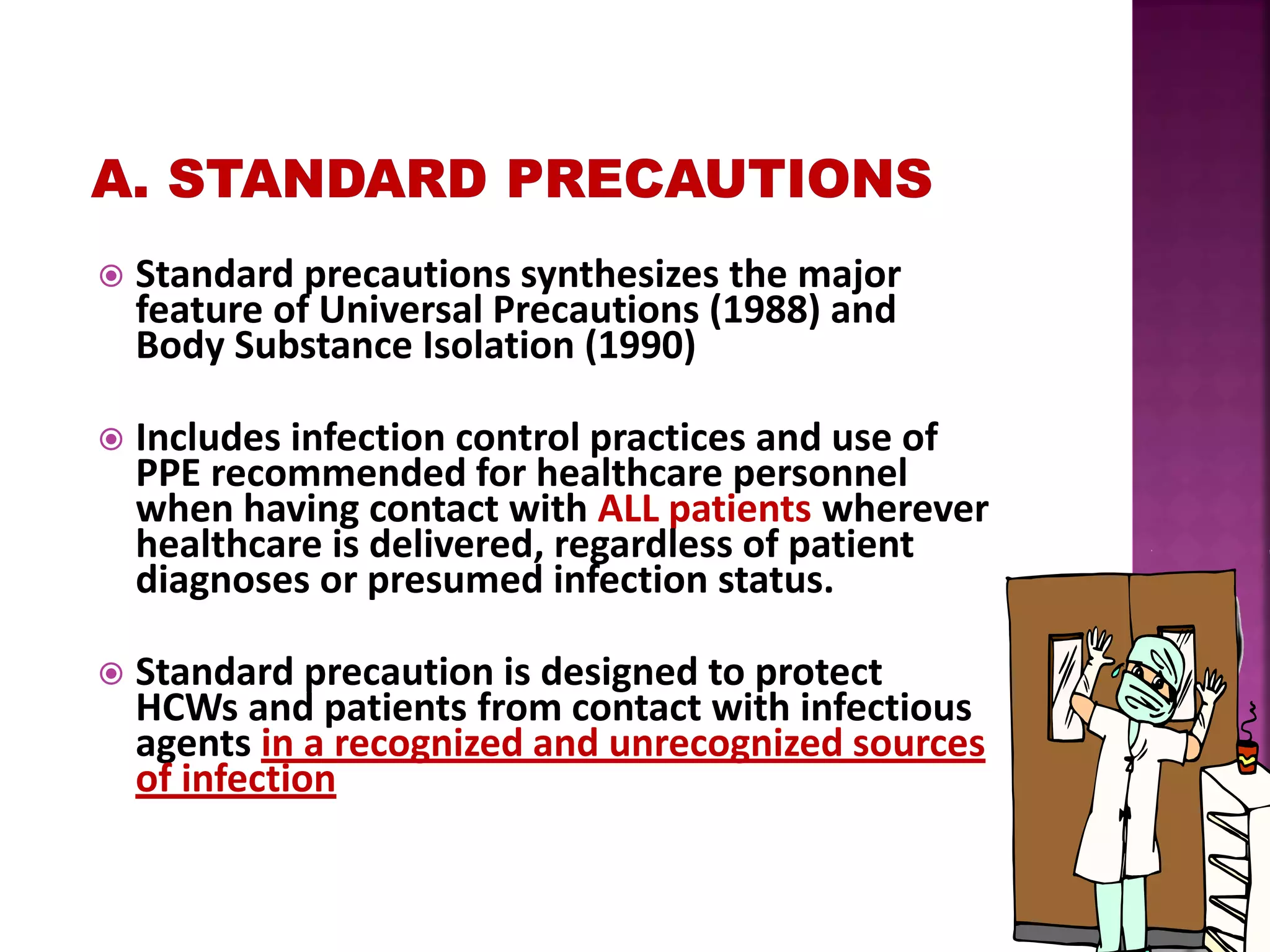  Standard precautions synthesizes the major
feature of Universal Precautions (1988) and
Body Substance Isolation (1990)
 Includes infection control practices and use of
PPE recommended for healthcare personnel
when having contact with ALL patients wherever
healthcare is delivered, regardless of patient
diagnoses or presumed infection status.
 Standard precaution is designed to protect
HCWs and patients from contact with infectious
agents in a recognized and unrecognized sources
of infection
 