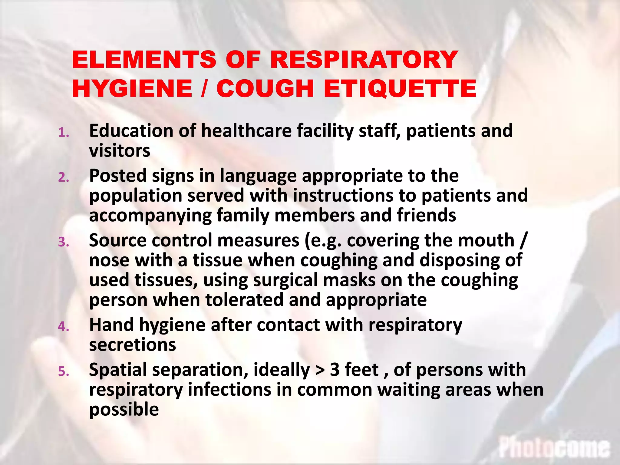 1. Education of healthcare facility staff, patients and
visitors
2. Posted signs in language appropriate to the
population served with instructions to patients and
accompanying family members and friends
3. Source control measures (e.g. covering the mouth /
nose with a tissue when coughing and disposing of
used tissues, using surgical masks on the coughing
person when tolerated and appropriate
4. Hand hygiene after contact with respiratory
secretions
5. Spatial separation, ideally > 3 feet , of persons with
respiratory infections in common waiting areas when
possible
 