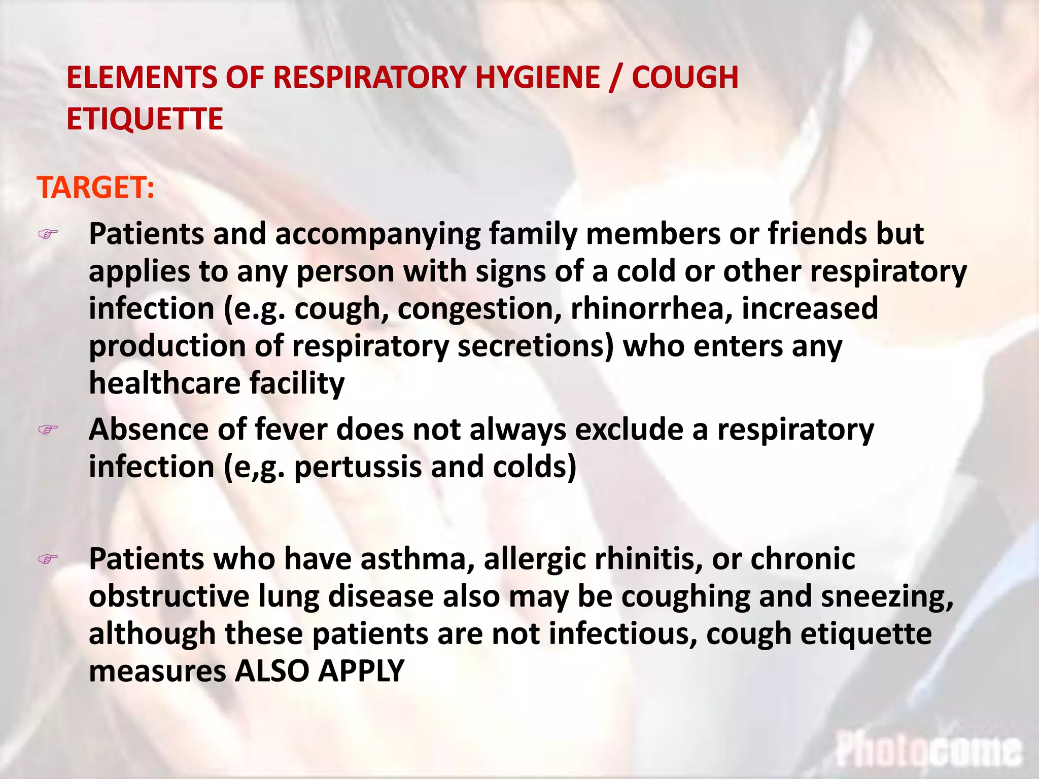 TARGET:
 Patients and accompanying family members or friends but
applies to any person with signs of a cold or other respiratory
infection (e.g. cough, congestion, rhinorrhea, increased
production of respiratory secretions) who enters any
healthcare facility
 Absence of fever does not always exclude a respiratory
infection (e,g. pertussis and colds)
 Patients who have asthma, allergic rhinitis, or chronic
obstructive lung disease also may be coughing and sneezing,
although these patients are not infectious, cough etiquette
measures ALSO APPLY
 