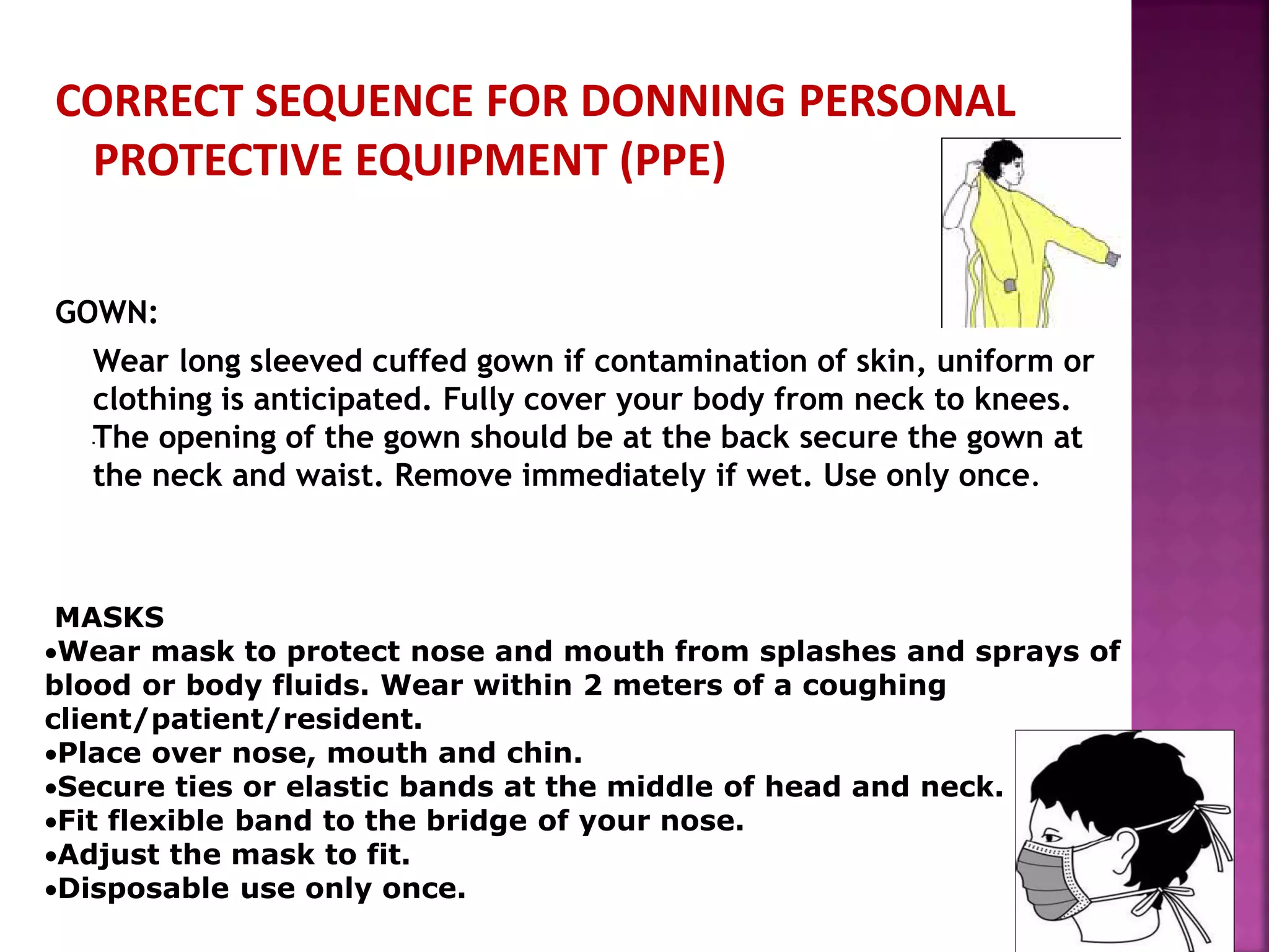CORRECT SEQUENCE FOR DONNING PERSONAL
PROTECTIVE EQUIPMENT (PPE)
GOWN:
Wear long sleeved cuffed gown if contamination of skin, uniform or
clothing is anticipated. Fully cover your body from neck to knees.
The opening of the gown should be at the back secure the gown at
the neck and waist. Remove immediately if wet. Use only once.
.
MASKS
Wear mask to protect nose and mouth from splashes and sprays of
blood or body fluids. Wear within 2 meters of a coughing
client/patient/resident.
Place over nose, mouth and chin.
Secure ties or elastic bands at the middle of head and neck.
Fit flexible band to the bridge of your nose.
Adjust the mask to fit.
Disposable use only once.
 