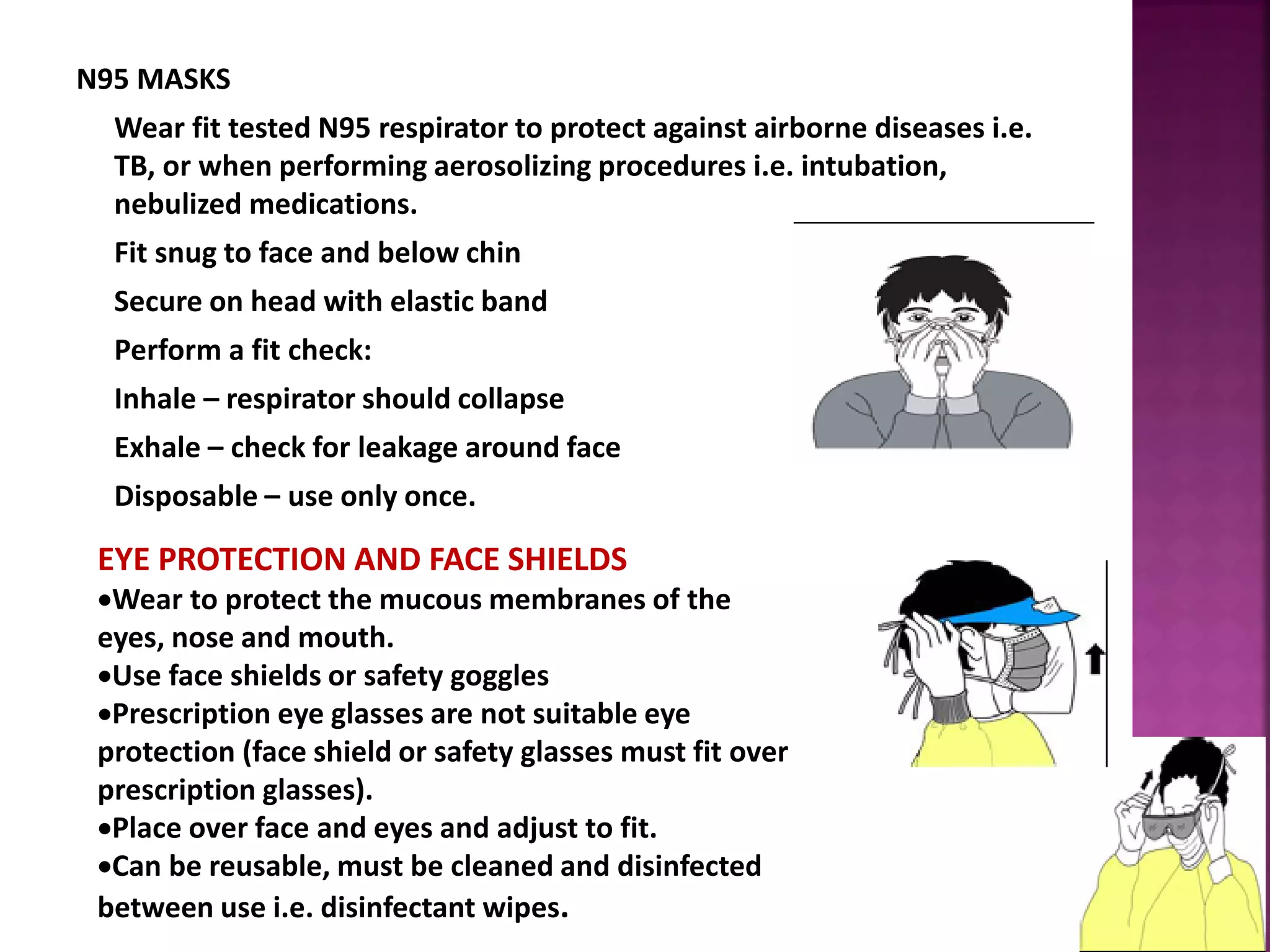 N95 MASKS
Wear fit tested N95 respirator to protect against airborne diseases i.e.
TB, or when performing aerosolizing procedures i.e. intubation,
nebulized medications.
Fit snug to face and below chin
Secure on head with elastic band
Perform a fit check:
Inhale – respirator should collapse
Exhale – check for leakage around face
Disposable – use only once.
EYE PROTECTION AND FACE SHIELDS
Wear to protect the mucous membranes of the
eyes, nose and mouth.
Use face shields or safety goggles
Prescription eye glasses are not suitable eye
protection (face shield or safety glasses must fit over
prescription glasses).
Place over face and eyes and adjust to fit.
Can be reusable, must be cleaned and disinfected
between use i.e. disinfectant wipes.
 