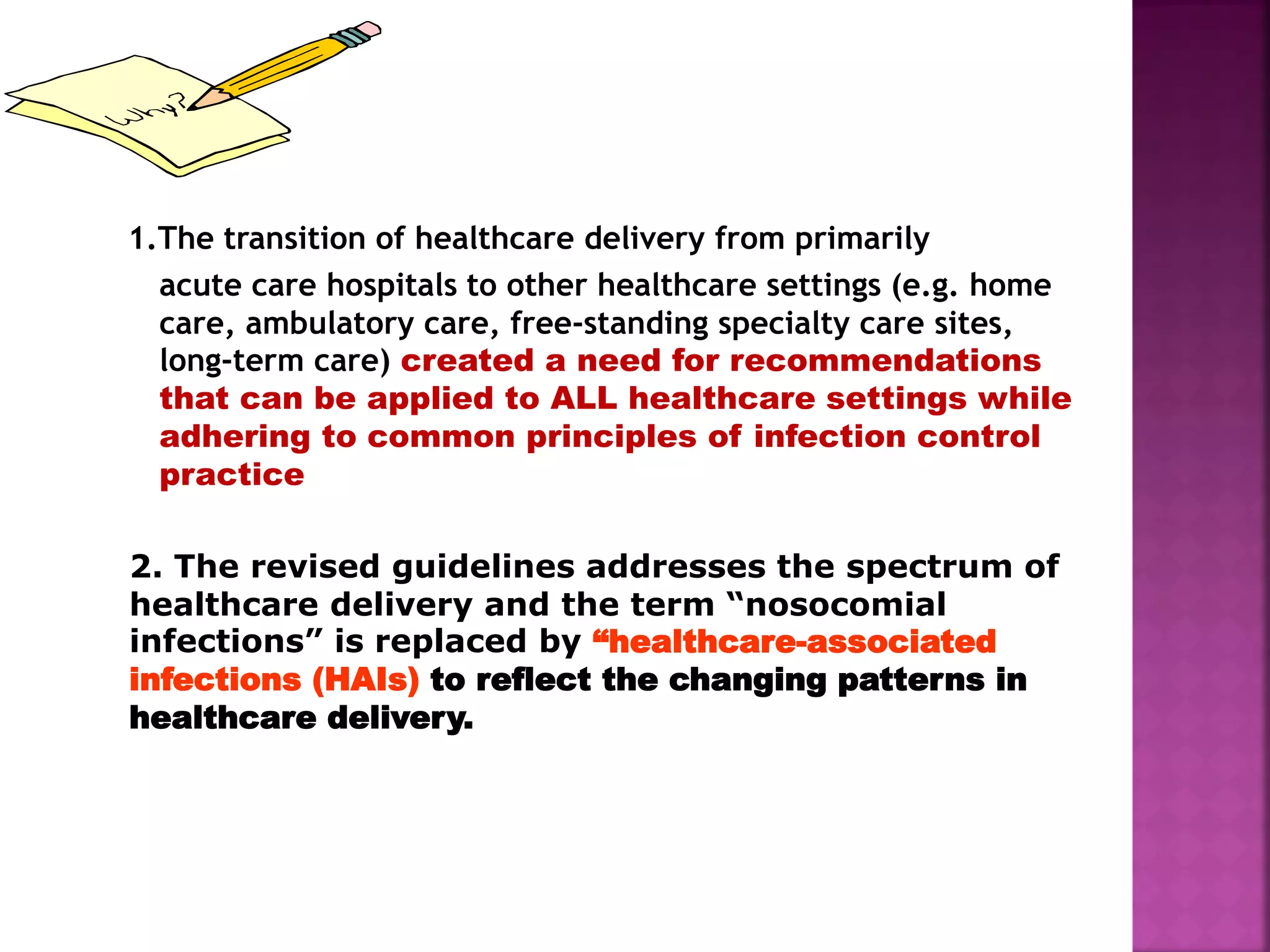 1.The transition of healthcare delivery from primarily
acute care hospitals to other healthcare settings (e.g. home
care, ambulatory care, free-standing specialty care sites,
long-term care) created a need for recommendations
that can be applied to ALL healthcare settings while
adhering to common principles of infection control
practice
2. The revised guidelines addresses the spectrum of
healthcare delivery and the term “nosocomial
infections” is replaced by “healthcare-associated
infections (HAIs) to reflect the changing patterns in
healthcare delivery.
 