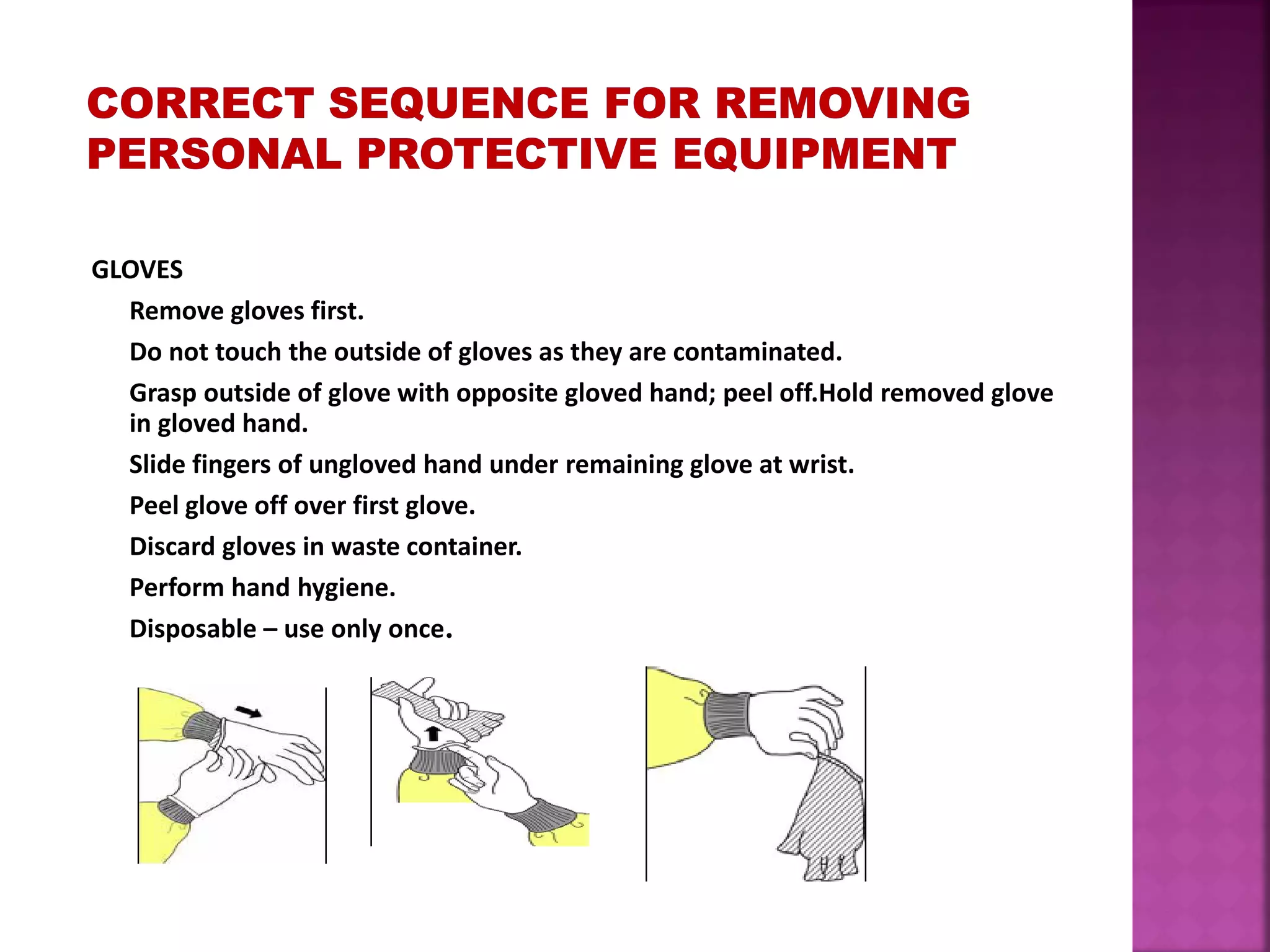 GLOVES
Remove gloves first.
Do not touch the outside of gloves as they are contaminated.
Grasp outside of glove with opposite gloved hand; peel off.Hold removed glove
in gloved hand.
Slide fingers of ungloved hand under remaining glove at wrist.
Peel glove off over first glove.
Discard gloves in waste container.
Perform hand hygiene.
Disposable – use only once.
 
