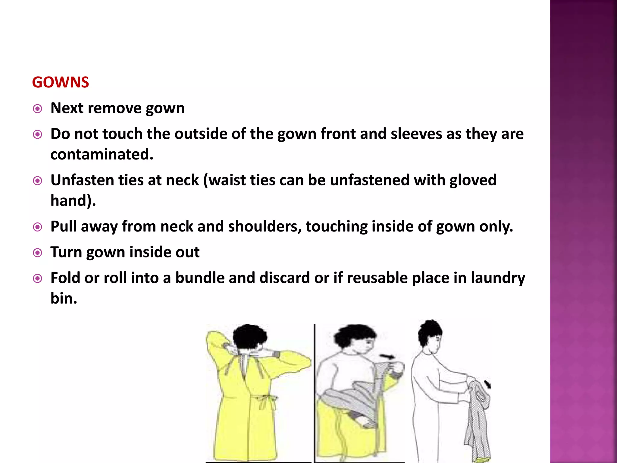 GOWNS
 Next remove gown
 Do not touch the outside of the gown front and sleeves as they are
contaminated.
 Unfasten ties at neck (waist ties can be unfastened with gloved
hand).
 Pull away from neck and shoulders, touching inside of gown only.
 Turn gown inside out
 Fold or roll into a bundle and discard or if reusable place in laundry
bin.
 