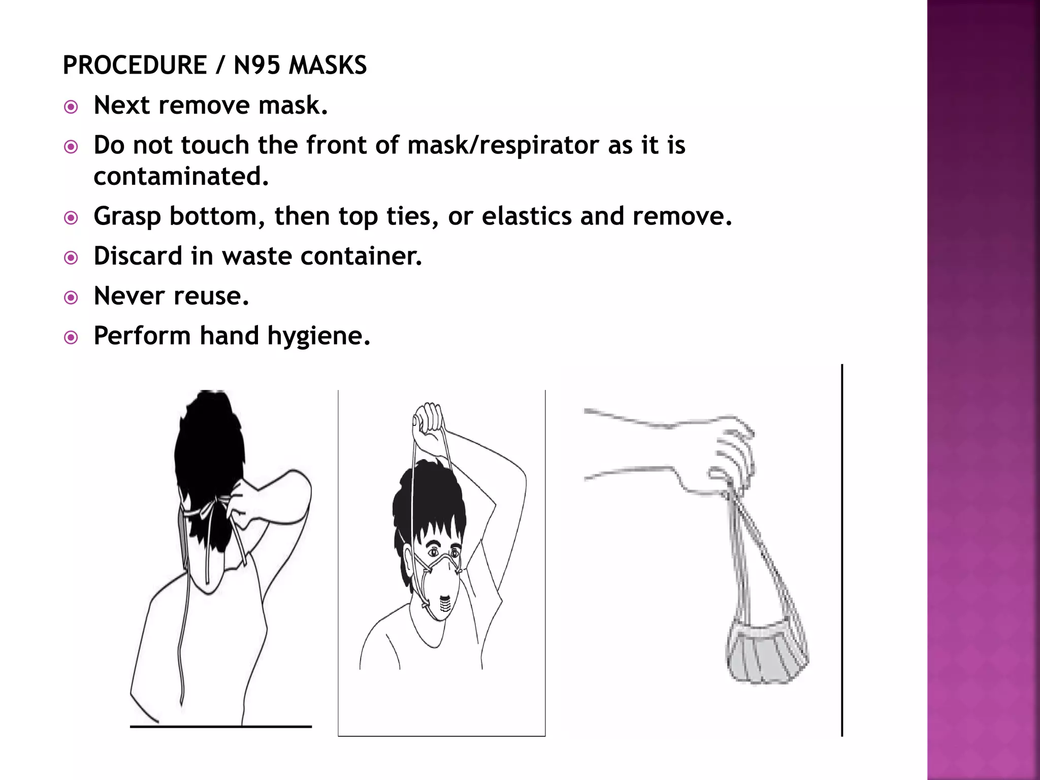PROCEDURE / N95 MASKS
 Next remove mask.
 Do not touch the front of mask/respirator as it is
contaminated.
 Grasp bottom, then top ties, or elastics and remove.
 Discard in waste container.
 Never reuse.
 Perform hand hygiene.
 