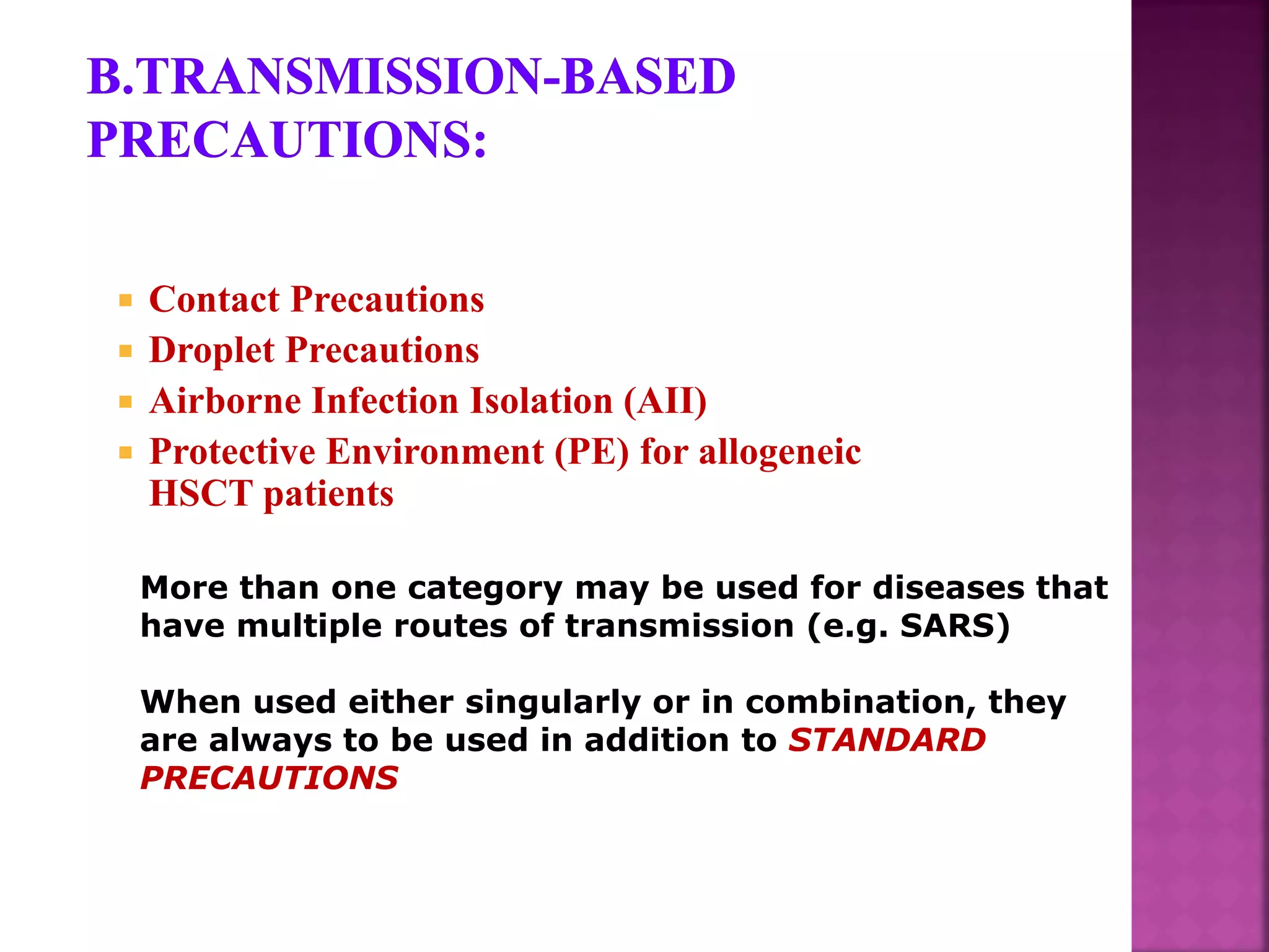  Contact Precautions
 Droplet Precautions
 Airborne Infection Isolation (AII)
 Protective Environment (PE) for allogeneic
HSCT patients
More than one category may be used for diseases that
have multiple routes of transmission (e.g. SARS)
When used either singularly or in combination, they
are always to be used in addition to STANDARD
PRECAUTIONS
 