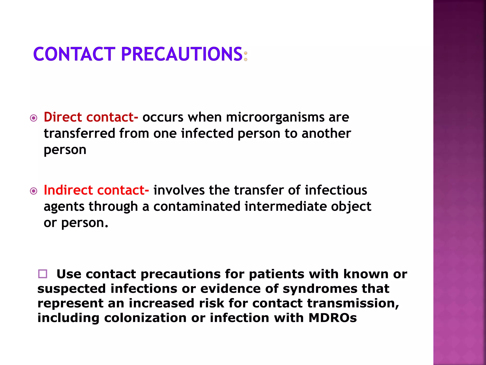  Direct contact- occurs when microorganisms are
transferred from one infected person to another
person
 Indirect contact- involves the transfer of infectious
agents through a contaminated intermediate object
or person.
 Use contact precautions for patients with known or
suspected infections or evidence of syndromes that
represent an increased risk for contact transmission,
including colonization or infection with MDROs
 