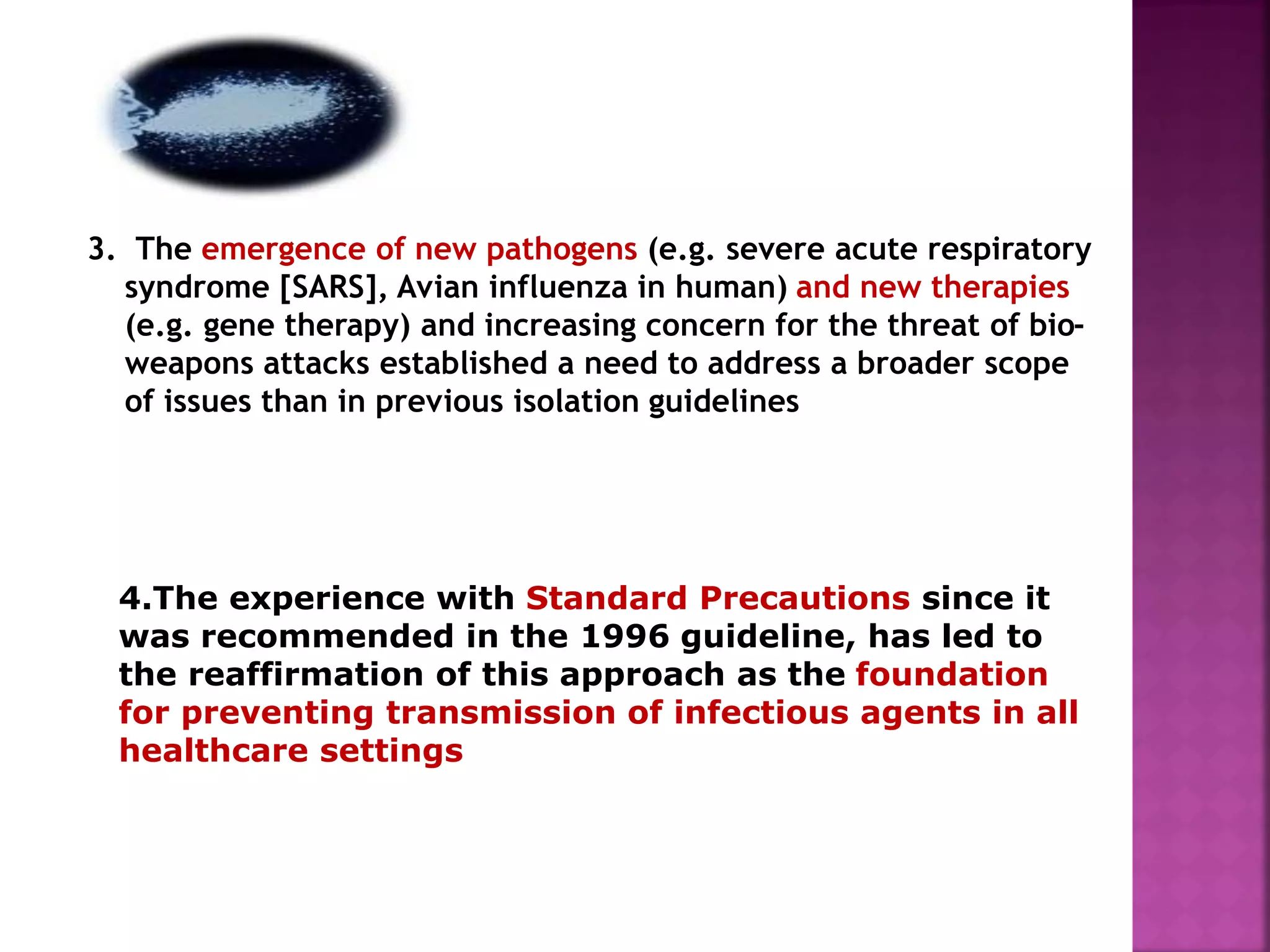 3. The emergence of new pathogens (e.g. severe acute respiratory
syndrome [SARS], Avian influenza in human) and new therapies
(e.g. gene therapy) and increasing concern for the threat of bio-
weapons attacks established a need to address a broader scope
of issues than in previous isolation guidelines
4.The experience with Standard Precautions since it
was recommended in the 1996 guideline, has led to
the reaffirmation of this approach as the foundation
for preventing transmission of infectious agents in all
healthcare settings
 