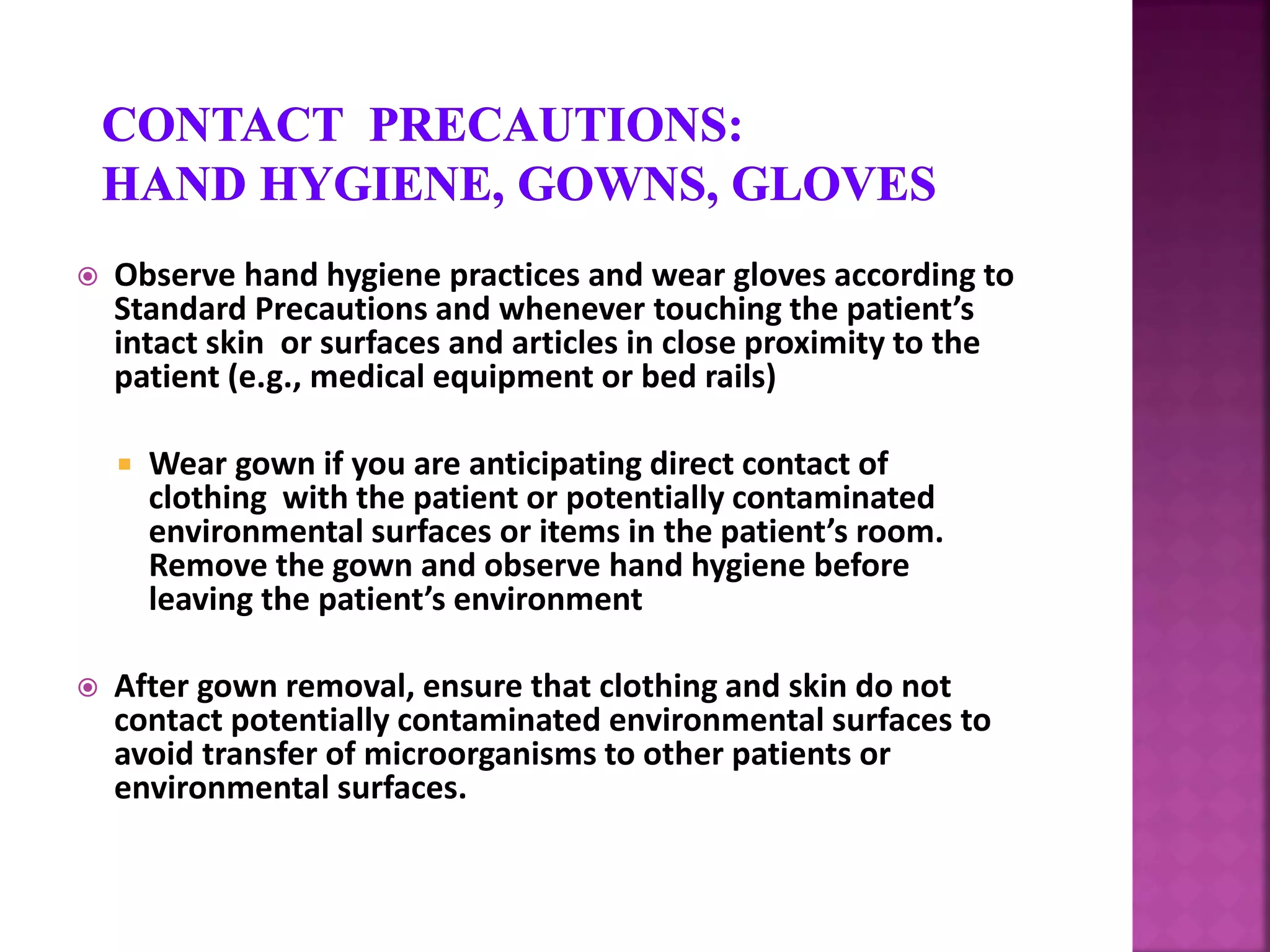  Observe hand hygiene practices and wear gloves according to
Standard Precautions and whenever touching the patient’s
intact skin or surfaces and articles in close proximity to the
patient (e.g., medical equipment or bed rails)
 Wear gown if you are anticipating direct contact of
clothing with the patient or potentially contaminated
environmental surfaces or items in the patient’s room.
Remove the gown and observe hand hygiene before
leaving the patient’s environment
 After gown removal, ensure that clothing and skin do not
contact potentially contaminated environmental surfaces to
avoid transfer of microorganisms to other patients or
environmental surfaces.
 