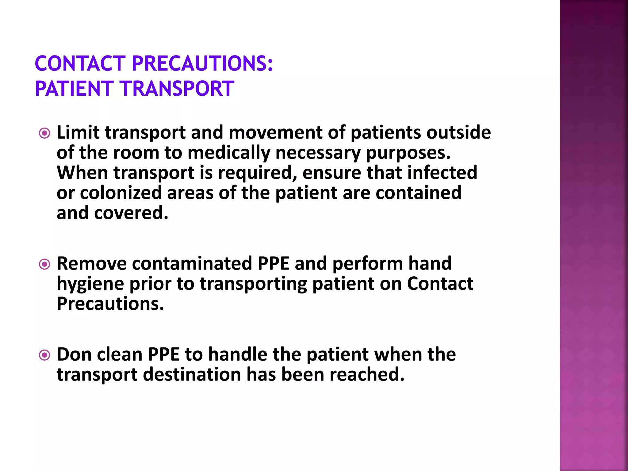  Limit transport and movement of patients outside
of the room to medically necessary purposes.
When transport is required, ensure that infected
or colonized areas of the patient are contained
and covered.
 Remove contaminated PPE and perform hand
hygiene prior to transporting patient on Contact
Precautions.
 Don clean PPE to handle the patient when the
transport destination has been reached.
 