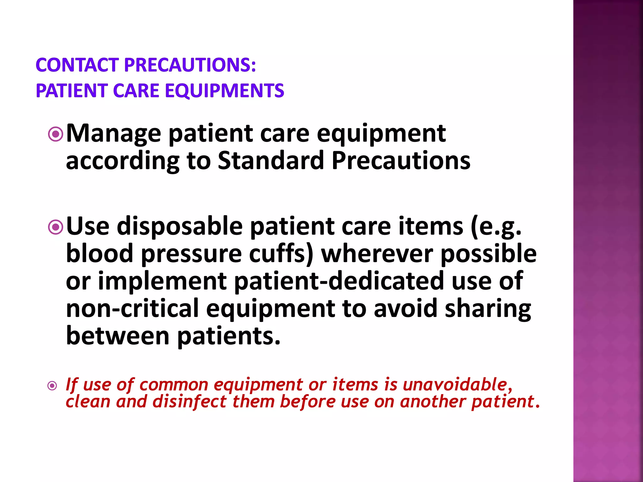Manage patient care equipment
according to Standard Precautions
Use disposable patient care items (e.g.
blood pressure cuffs) wherever possible
or implement patient-dedicated use of
non-critical equipment to avoid sharing
between patients.
 If use of common equipment or items is unavoidable,
clean and disinfect them before use on another patient.
 