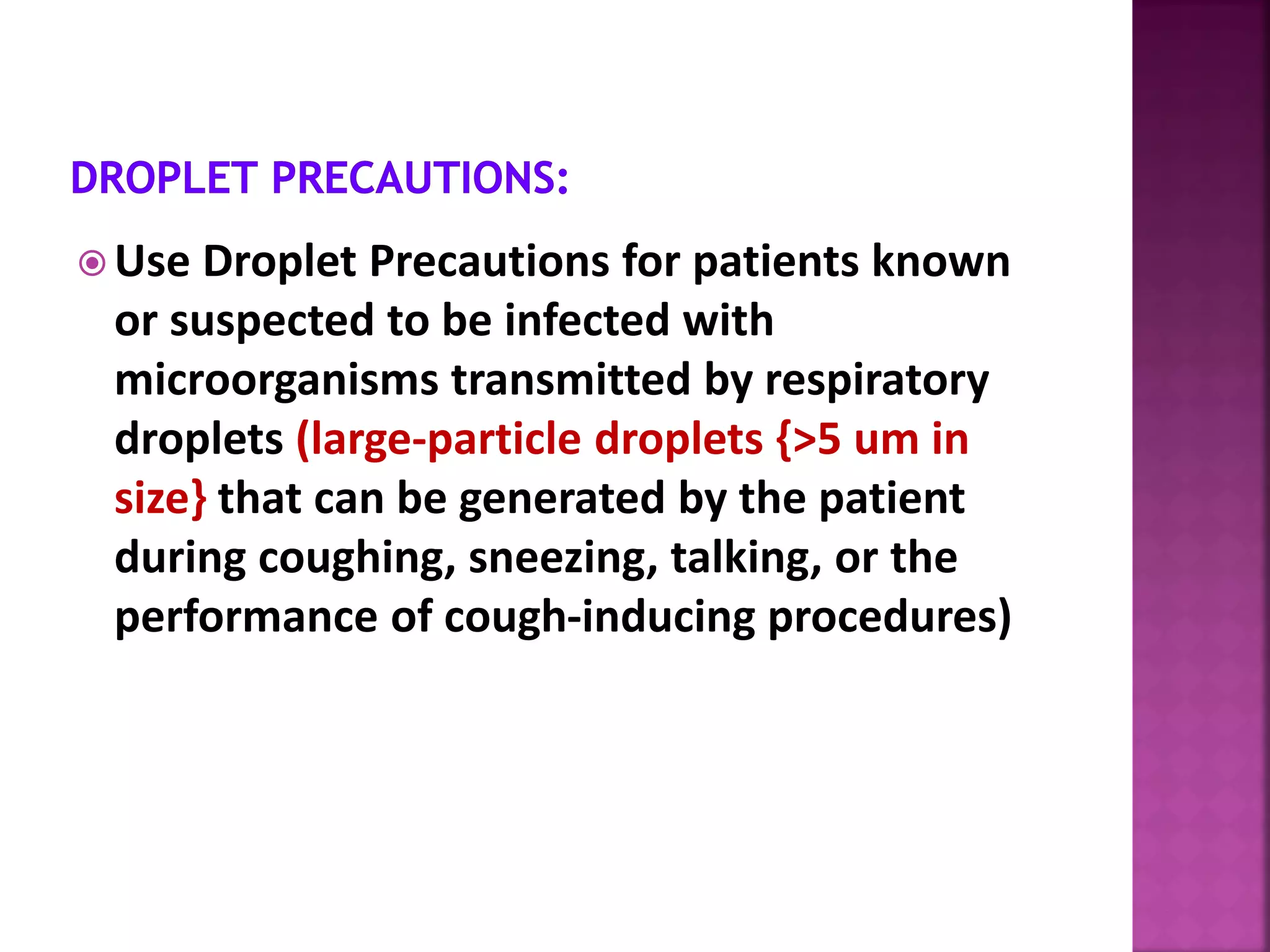  Use Droplet Precautions for patients known
or suspected to be infected with
microorganisms transmitted by respiratory
droplets (large-particle droplets {>5 um in
size} that can be generated by the patient
during coughing, sneezing, talking, or the
performance of cough-inducing procedures)
 